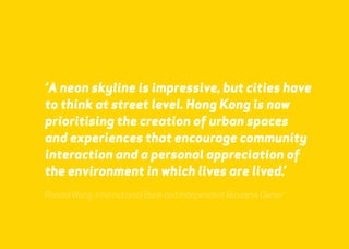 ‘A neon skyline is impressive, but cities have 
to think at street level. Hong Kong is now 
prioritising the creation of urban spaces 
and experiences that encourage community 
interaction and a personal appreciation of 
the environment in which lives are lived.’ 
Ronald Wong, International Bank and Independent Business Owner 
webershandwick.asia 28 
 