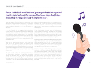 SEOUL UNCOVERED 
Tesco, the British multinational grocery and retailer reported 
that its total sales of Korean food had more than doubled as 
a result of the popularity of “Gangnam Style”. 
Seoul has the spirit of a city that is in its ascendency. From 
far-reaching urban development initiatives to its celebrated 
innovation in media, music and technology, Seoul has 
established a solid reputation as a city that succeeds on its 
own terms. 
It is a city of divides too. The Hangang River accentuates a 
cultural fracture with different neighbourhoods developing 
their own place as centres for retail, finance and design; 
there’s a distinct tension between Seoul’s rich history and 
its forward-thinking technology-fuelled future; and the city’s 
high-pressure business and education culture can seemingly 
collide with the serenity of the many temples and parks that 
populate the area. 
Seoul may not have the retail cachet of some other Asian 
cities, but it can seriously surprise and impress. From 
the likes of grand Shinsegae department store, with its 
perfectly manicured staff and exemplary service ethic, to the 
grungy independent boutiques that scatter the city, Seoul 
delivers an irresistible shopping experience to visitors and 
citizens alike. 
The same can be said of its technology infrastructure. 
The Government’s investment in high-speed broadband 
services has delivered Seoul the world’s fastest average 
Internet connection speed, enabling enhanced education and 
healthcare benefits for its 10.5 million citizens. Perhaps not 
surprisingly, it has also helped underpin the explosion of a 
public entertainment gaming culture that is unique to the city. 
Elsewhere, the strength of consumer lifestyle, automotive 
and industrial brands on the world stage have contributed 
significantly to Seoul’s reputation as a leader in technology-related 
sectors. 
Of all its soft power attributes, music and media remains 
Seoul’s greatest cultural export. The impact of K-Pop has been 
profound but so too has its TV drama. According to the KTA 
(Korea Trade Association), a direct correlation can be drawn 
between the popularity of shows, like “My Love from the Star”, 
and the increase in exports of some consumer goods. 
But the resulting so-called Korean Wave has had a far deeper 
impact than impressive sales spikes. Demand for Korea’s 
urban lifestyle cues are on the rise. The trend is particularly 
prevalent in China, and Seoul-based domestic companies are 
responding by making big investments in establishing their 
own flagship stores as they exploit this opportunity. 
Seoul is acutely aware of the challenges of its past, and its 
investment in its future is perhaps therefore better defined 
and more pronounced than in many other cities. Incheon 
International Airport, for example, is a modern gem, recently 
connected to the city centre by a high-speed rail link (KTX). 
And Seoul’s subway system is one of the best in the world. 
But like many cities of its size, Seoul’s roads can become 
quickly gridlocked, making the experience of urban travel far 
from ideal. 
webershandwick.asia 39 
 