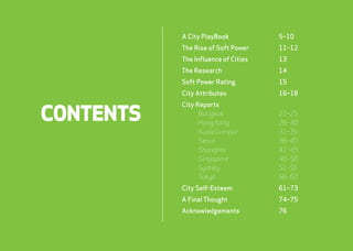 CONTENTS 
A City PlayBook 5–10 
The Rise of Soft Power 11–12 
The Influence of Cities 13 
The Research 14 
Soft Power Rating 15 
City Attributes 16–18 
City Reports 
Bangkok 21–25 
Hong Kong 26–30 
Kuala Lumpur 31–35 
Seoul 36–40 
Shanghai 41–45 
Singapore 46–50 
Sydney 51–55 
Tokyo 56–60 
City Self-Esteem 61–73 
A Final Thought 74–75 
Acknowledgements 76 
webershandwick.asia 4 
 