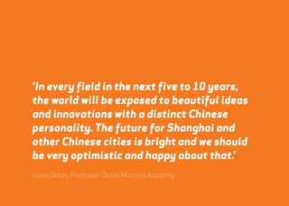 ‘In every field in the next five to 10 years, 
the world will be exposed to beautiful ideas 
and innovations with a distinct Chinese 
personality. The future for Shanghai and 
other Chinese cities is bright and we should 
be very optimistic and happy about that.’ 
Haim Dotan, Professor Detao Masters Academy 
webershandwick.asia 43 
 