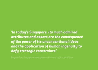 ‘In today’s Singapore, its much admired 
attributes and assets are the consequence 
of the power of its unconventional ideas 
and the application of human ingenuity to 
defy strategic constraints.’ 
Eugene Tan, Singapore Management University School of Law 
webershandwick.asia 48 
 