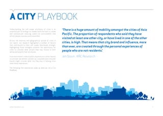 A CITY PLAYBOOK 
Understanding the soft power attributes of cities is an 
essential part of arming civic leaders with the tools to create 
and communicate inspiring, talent-rich environments that 
attract people, business and investment. 
Across the diversity and geographical spread of cities in 
our report, our research highlighted a number of factors 
that contributed to their soft power benchmark strength. 
Highlighting those strengths presents the opportunity for 
cities to consider what actions they may choose to both 
define and amplify their attributes. 
In an environment in which public expenditure is often heavily 
scrutinised, we believe commercial, corporate and consumer 
brands might consider what role they play in helping cities 
meet these imperatives. 
The following five imperatives make up what we call a City 
PlayBook. 
‘There is a huge amount of mobility amongst the cities of Asia 
Pacific. The proportion of respondents who said they have 
visited at least one other city, or have lived in one of the other 
cities, is high. That means that city brand and influence, more 
than ever, are created through the personal experiences of 
people who are not residents.’ 
Jen Sosin , KRC Research 
webershandwick.asia 5 
 