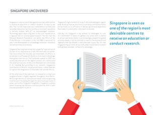 SINGAPORE UNCOVERED 
Singapore is seen as one of the region’s most desirable centres 
to receive an education or conduct research. It’s easy to see 
why. The city has made judicious investments in primary and 
secondary education facilities and has a consistent reputation 
in tertiary studies, with ICT an acknowledged standout. 
Technology again plays a big part in the city’s reputation as 
a regional hub for science-based research. The fact that the 
National Research Foundation sits within the Office of the 
Prime Minister is testament to the role R&D is perceived to 
play in the development of a knowledge-intensive, innovative 
and entrepreneurial economy. 
Singapore has long been known as a powerful financial hub on 
account of its reputation as a safe, efficient and corruption-free 
environment for business and investment. Its efforts to 
accelerate its soft power attributes to its economic advantage 
have gained traction too. The Esplanade, opened in 2002, has 
quickly become one of the region’s busiest arts centres and 
the slow-burn success of the city’s Biennale has contributed 
to its standing. But according to our research, Singapore’s 
contribution to the arts, literature and music scenes have yet 
to capture the imagination of those who live outside the city. 
At the other end of the spectrum, its innovation in retail and 
neighbourhoods is highly regarded throughout Asia Pacific. 
With a high density of international brands and a burgeoning 
creative spirit threading through the many boutique stores in 
areas, such as Ann Siang and Tiong Bahru, Singapore is a place 
where shopping has become a national pastime. And it looks 
like everyone wants to join in. 
Singapore’s high standard of living is also acknowledged, region-wide. 
An attractive tax structure is a certainly contributory factor 
but we think it is its efficiency in delivering a diverse experience 
that makes it a place other cities want to emulate. 
Like any city, Singapore is not without its challenges. Its size, 
its commitment to retain its garden-city status and its ability 
to attract and retain talent in an increasingly competitive global 
economy means it has to continue to invest in the innovation and 
ingenuity that has helped it overcome past issues. But for now, 
Singapore enjoys some serious soft power muscle which it seems 
to know how, and when, to flex to its advantage. 
Singapore is seen as 
one of the region’s most 
desirable centres to 
receive an education or 
conduct research. 
webershandwick.asia 50 
 