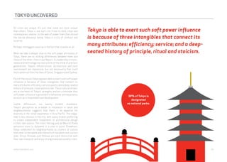 TOKYO UNCOVERED 
All cities are unique. It’s just that some are more unique 
than others. Tokyo is one such city. From its bold, clean and 
contemporary skyline, to the web of power lines that shroud 
the narrow alleyways below, Tokyo is a city of contrast and 
surprise. 
Perhaps the biggest surprise is the fact that it works at all. 
When we take a deeper dive on the soft power attributes of 
Tokyo, there are no striking differences between them and 
those of the other cities in our Report. Its leadership in music, 
media and technology has lost a little of the shine of previous 
generations. Tokyo’s infrastructure, architecture and built 
environment are impressive, but not necessarily that much 
more advanced than the likes of Seoul, Singapore and Sydney. 
Part of the reason Tokyo appears able to exert such soft power 
influence is because of three intangibles that connect its 
many attributes: efficiency; service quality; and a deep-seated 
history of principle, ritual and stoicism. These cultural drivers 
are at the heart of Tokyo’s strengths and are a reminder that 
soft power influence is grounded in behaviour and experience 
as much as in investment and development. 
Subtle differences are keenly evident elsewhere. 
Tokyo’s perception as a leader in innovation in retail and 
neighbourhoods suggests that there is an appetite for 
diversity in the retail experience in Asia Pacific. The mega-mall 
is less obvious in the city, with luxury brands preferring 
to create independent statements of architectural design 
in their own spaces. The iconic Herzog and de Meuron Prada 
epicentre store in Ayoyama is a case in point. Elsewhere, 
Tokyo celebrates its neighbourhoods as clusters of culture 
that cater to the needs and interests of residents and visitors 
alike. Ginza, Shinjuku and Shibuya are each distinctive with 
their own character and enjoy strong brand personality traits. 
Tokyo is able to exert such soft power influence 
is because of three intangibles that connect its 
many attributes: efficiency; service; and a deep-seated 
history of principle, ritual and stoicism. 
38% of Tokyo is 
designated 
as national parks. 
webershandwick.asia 59 
 