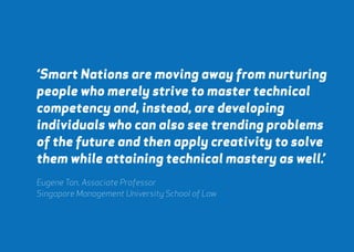 ‘Smart Nations are moving away from nurturing 
people who merely strive to master technical 
competency and, instead, are developing 
individuals who can also see trending problems 
of the future and then apply creativity to solve 
them while attaining technical mastery as well.’ 
Eugene Tan, Associate Professor 
Singapore Management University School of Law 
webershandwick.asia 75 
 