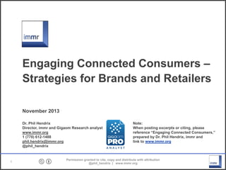Engaging Connected Consumers –
Strategies for Brands and Retailers
November 2013
Dr. Phil Hendrix
Director, immr and Gigaom Research analyst
www.immr.org
1 (770) 61201488
phil.hendrix@immr.org
@phil_hendrix

1

Note:
When posting excerpts or citing, please
reference “Engaging Connected Consumers,”
prepared by Dr. Phil Hendrix, immr and
link to www.immr.org

Permission granted to cite, copy and distribute with attribution
@phil_hendrix | www.immr.org

 