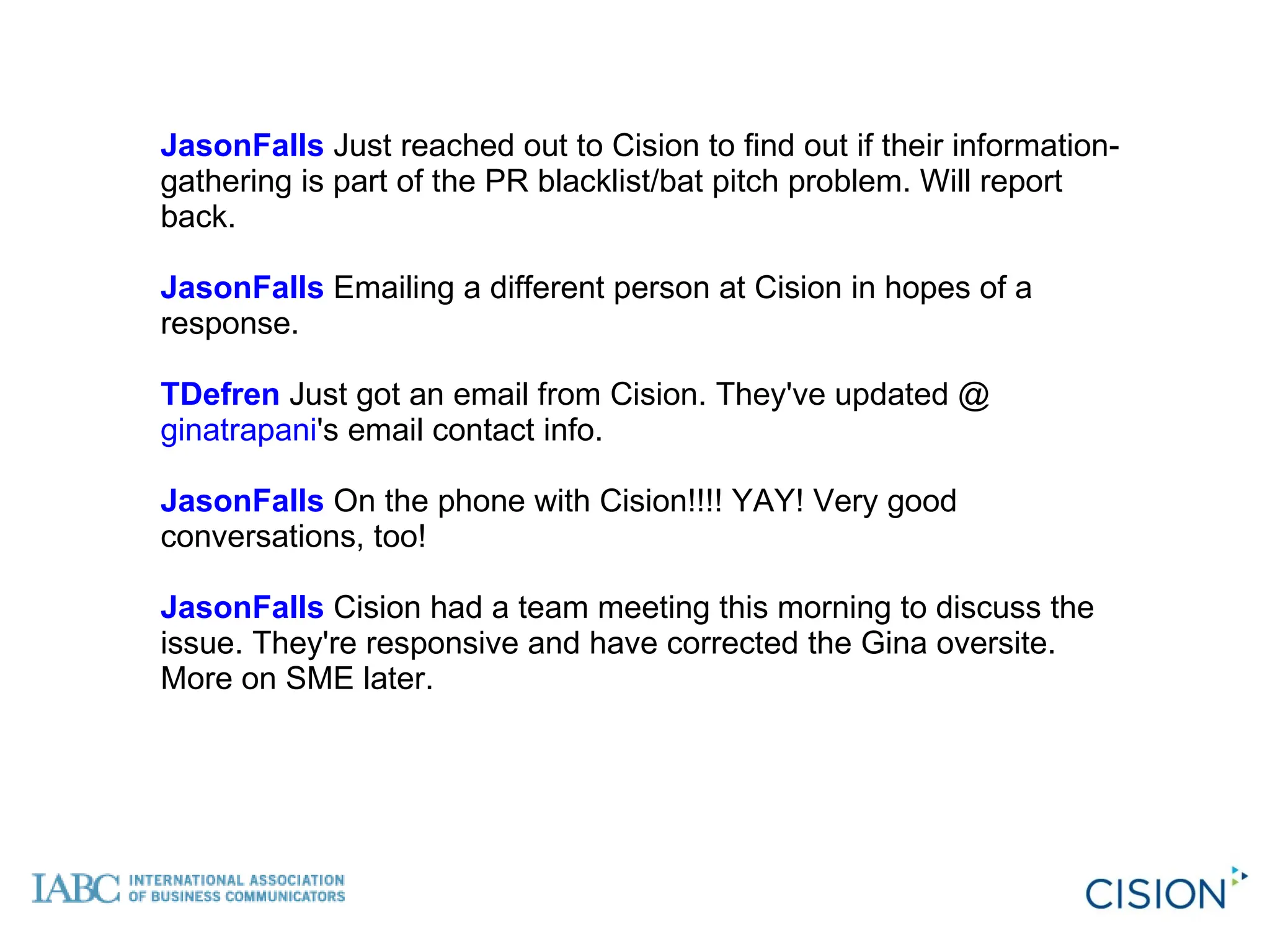 JasonFalls  Just reached out to Cision to find out if their information-gathering is part of the PR blacklist/bat pitch problem. Will report back. JasonFalls  Emailing a different person at Cision in hopes of a response.  TDefren  Just got an email from Cision. They've updated @ ginatrapani 's email contact info.  JasonFalls  On the phone with Cision!!!! YAY! Very good conversations, too!  JasonFalls  Cision had a team meeting this morning to discuss the issue. They're responsive and have corrected the Gina oversite. More on SME later. 