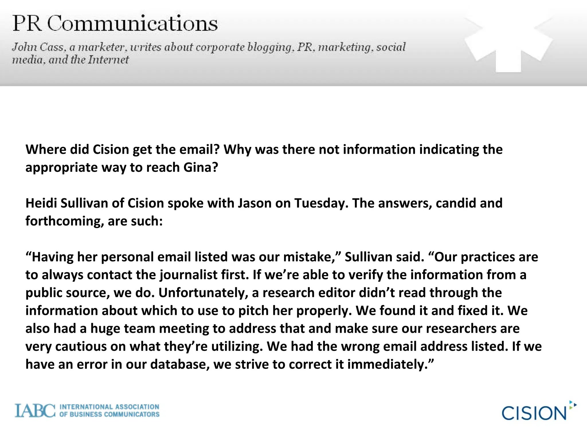 Where did Cision get the email? Why was there not information indicating the appropriate way to reach Gina? Heidi Sullivan of Cision spoke with Jason on Tuesday. The answers, candid and forthcoming, are such: “ Having her personal email listed was our mistake,” Sullivan said. “Our practices are to always contact the journalist first. If we’re able to verify the information from a public source, we do. Unfortunately, a research editor didn’t read through the information about which to use to pitch her properly. We found it and fixed it. We also had a huge team meeting to address that and make sure our researchers are very cautious on what they’re utilizing. We had the wrong email address listed. If we have an error in our database, we strive to correct it immediately.” 