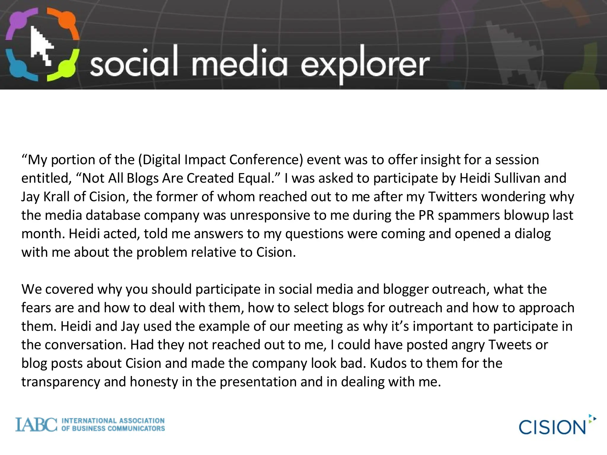 “ My portion of the (Digital Impact Conference) event was to offer insight for a session entitled, “Not All Blogs Are Created Equal.” I was asked to participate by Heidi Sullivan and Jay Krall of Cision, the former of whom reached out to me after my Twitters wondering why the media database company was unresponsive to me during the PR spammers blowup last month. Heidi acted, told me answers to my questions were coming and opened a dialog with me about the problem relative to Cision.  We covered why you should participate in social media and blogger outreach, what the fears are and how to deal with them, how to select blogs for outreach and how to approach them. Heidi and Jay used the example of our meeting as why it’s important to participate in the conversation. Had they not reached out to me, I could have posted angry Tweets or blog posts about Cision and made the company look bad. Kudos to them for the transparency and honesty in the presentation and in dealing with me. 