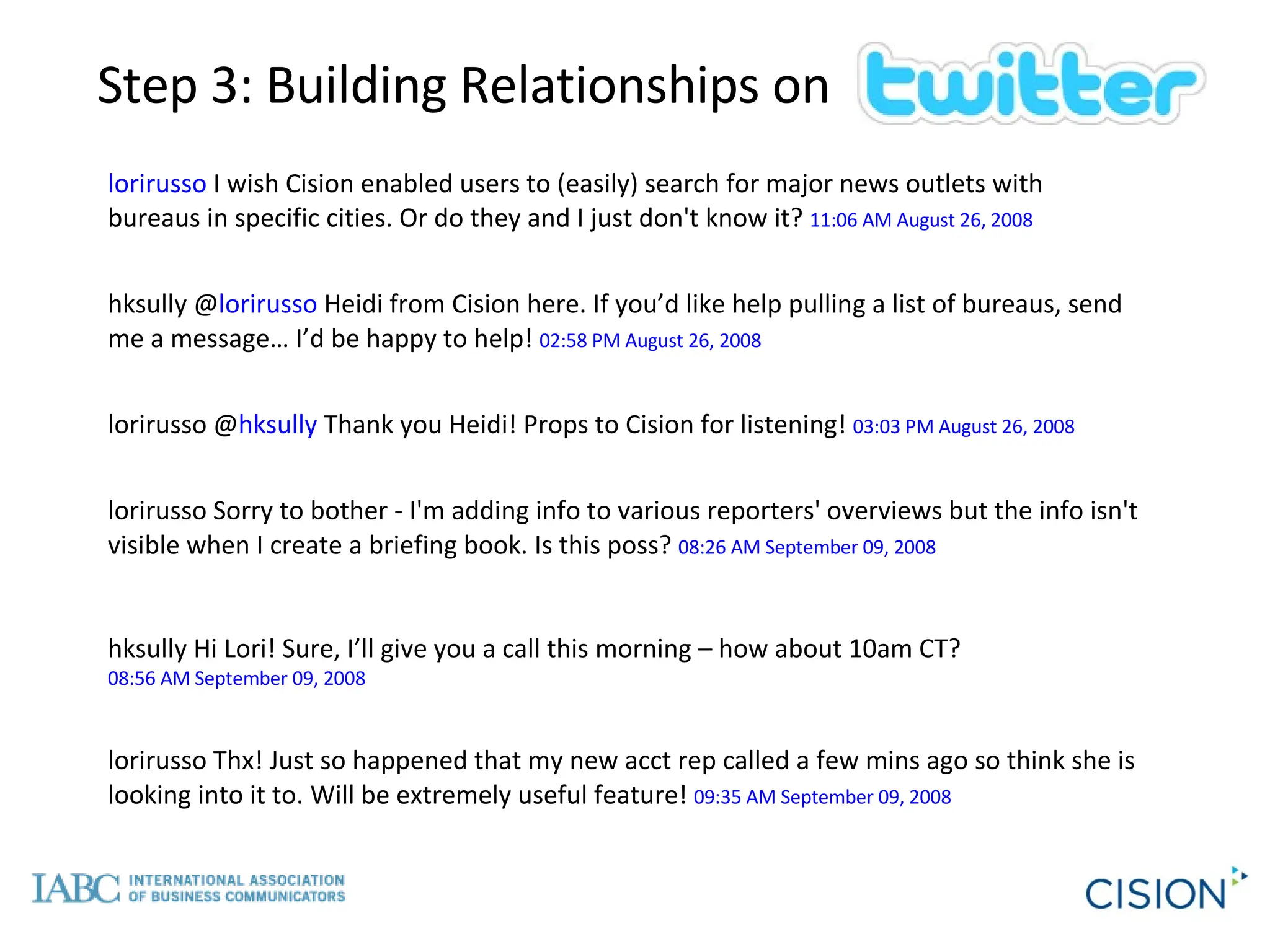 lorirusso  I wish Cision enabled users to (easily) search for major news outlets with bureaus in specific cities. Or do they and I just don't know it?  11:06 AM August 26, 2008 hksully @ lorirusso  Heidi from Cision here. If you’d like help pulling a list of bureaus, send me a message… I’d be happy to help!  02:58 PM August 26, 2008 lorirusso @ hksully  Thank you Heidi! Props to Cision for listening!  03:03 PM August 26, 2008 lorirusso Sorry to bother - I'm adding info to various reporters' overviews but the info isn't visible when I create a briefing book. Is this poss?  08:26 AM September 09, 2008 hksully Hi Lori! Sure, I’ll give you a call this morning – how about 10am CT?  08:56 AM September 09, 2008 lorirusso Thx! Just so happened that my new acct rep called a few mins ago so think she is looking into it to. Will be extremely useful feature!  09:35 AM September 09, 2008   Step 3: Building Relationships on 