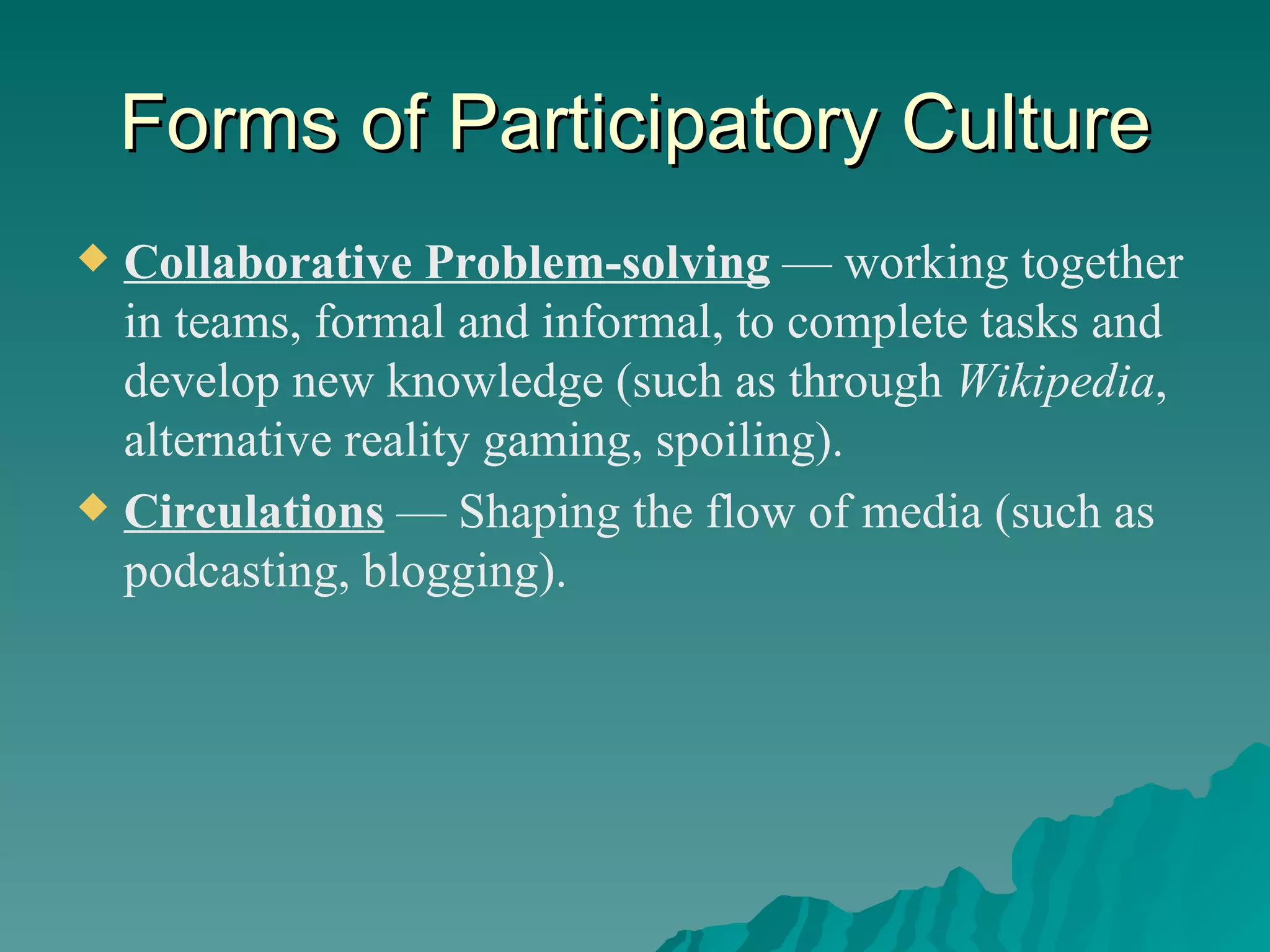 Forms of Participatory Culture Collaborative Problem-solving   — working together in teams, formal and informal, to complete tasks and develop new knowledge (such as through  Wikipedia , alternative reality gaming, spoiling). Circulations   — Shaping the flow of media (such as podcasting, blogging). 