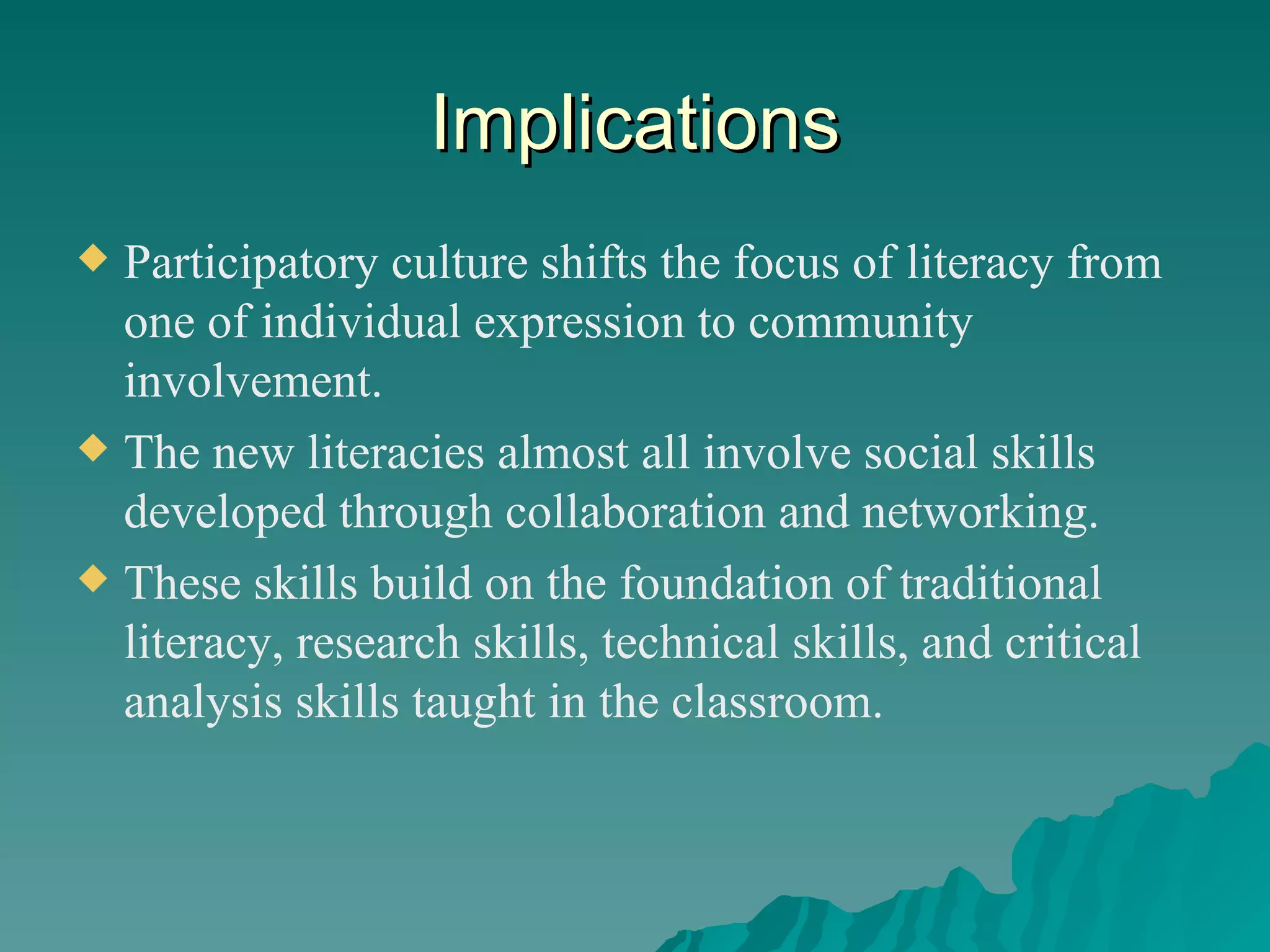 Implications Participatory culture shifts the focus of literacy from one of individual expression to community involvement. The new literacies almost all involve social skills developed through collaboration and networking. These skills build on the foundation of traditional literacy, research skills, technical skills, and critical analysis skills taught in the classroom. 
