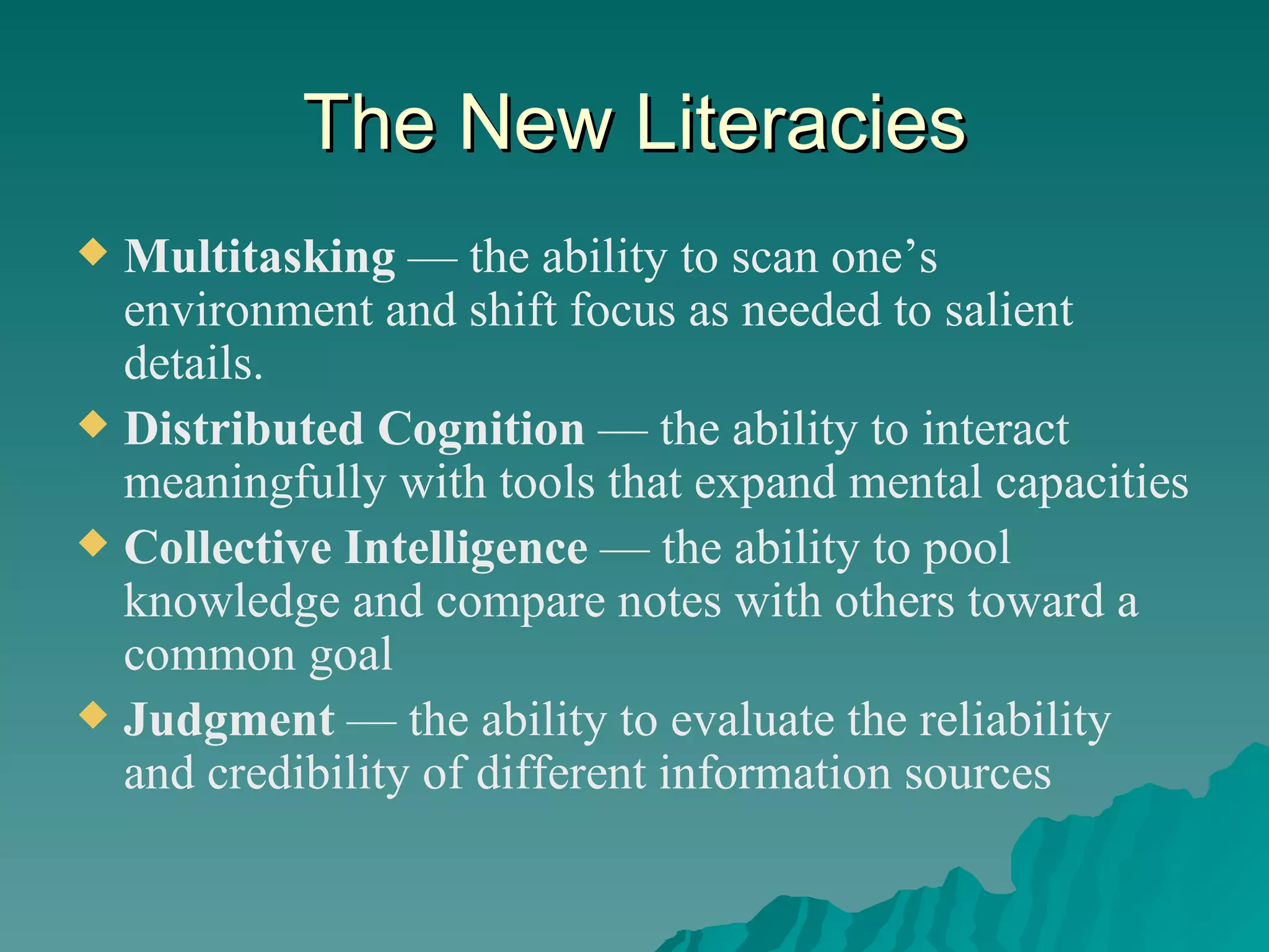 The New Literacies Multitasking  — the ability to scan one’s environment and shift focus as needed to salient details. Distributed Cognition  — the ability to interact meaningfully with tools that expand mental capacities Collective Intelligence  — the ability to pool knowledge and compare notes with others toward a common goal Judgment  — the ability to evaluate the reliability and credibility of different information sources 