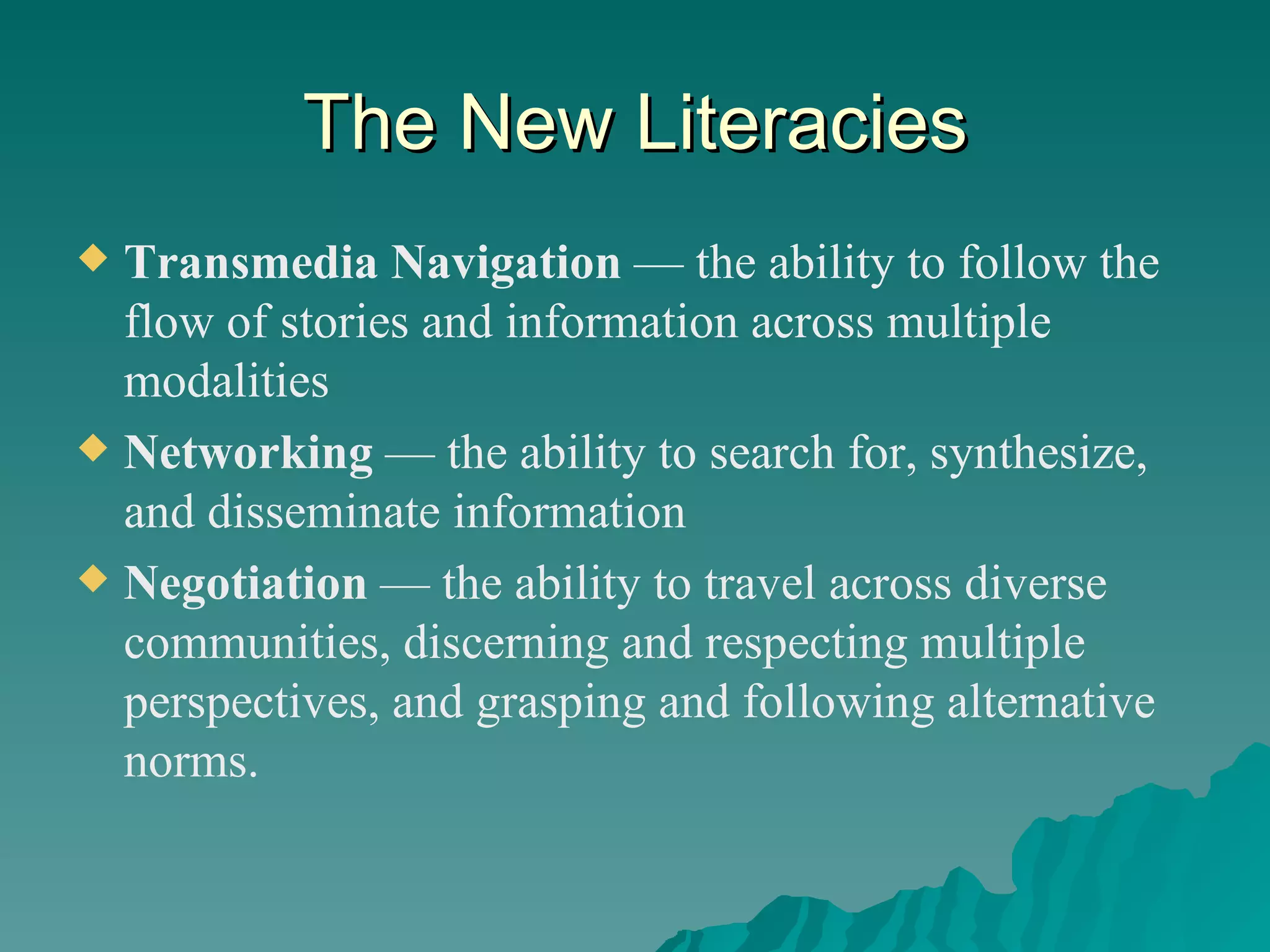 The New Literacies Transmedia Navigation  — the ability to follow the flow of stories and information across multiple modalities Networking  — the ability to search for, synthesize, and disseminate information Negotiation  — the ability to travel across diverse communities, discerning and respecting multiple perspectives, and grasping and following alternative norms. 