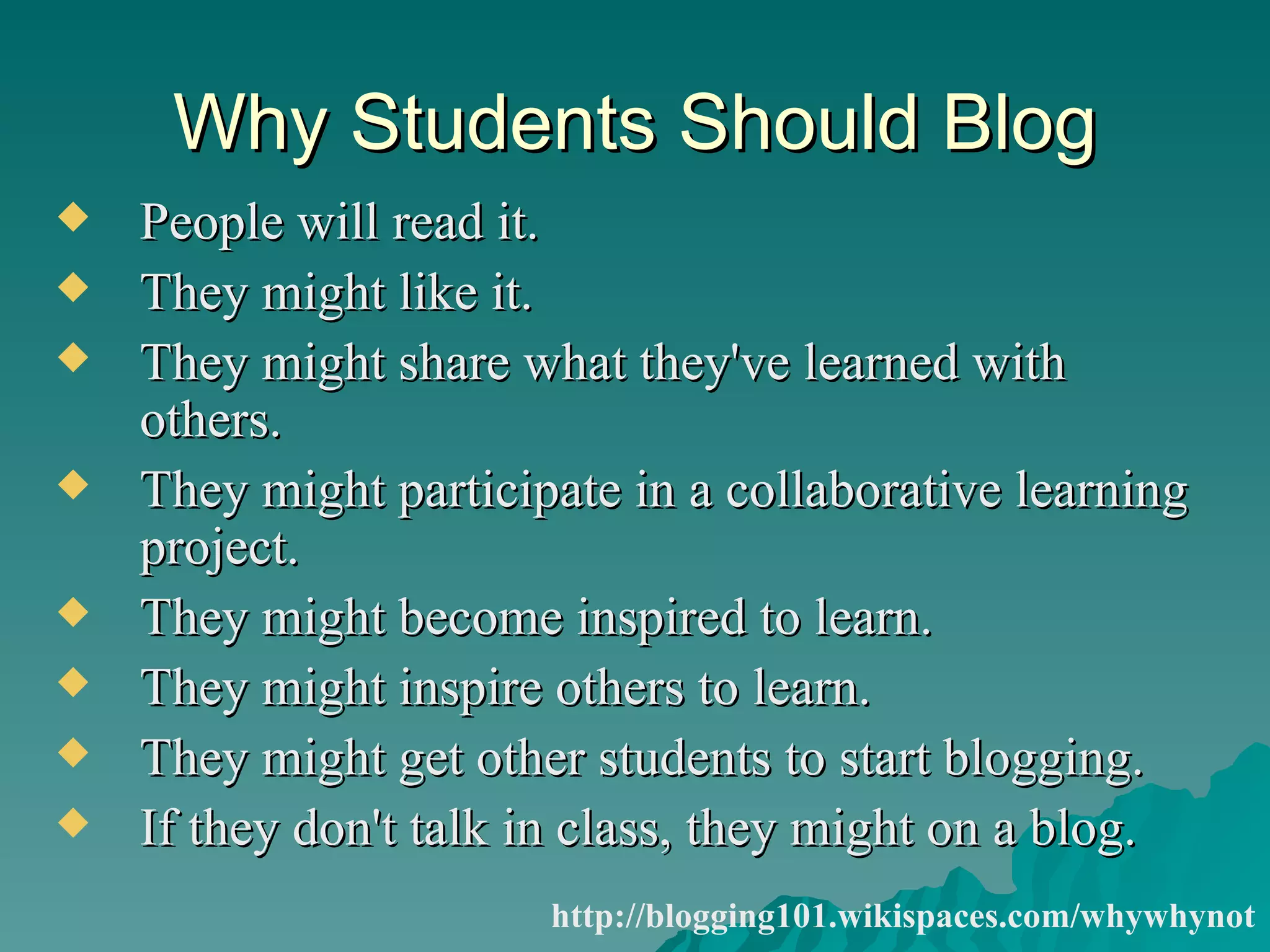 Why Students Should Blog People will read it.  They might like it.  They might share what they've learned with others.  They might participate in a collaborative learning project.  They might become inspired to learn.  They might inspire others to learn.  They might get other students to start blogging.  If they don't talk in class, they might on a blog.  http://blogging101.wikispaces.com/whywhynot 