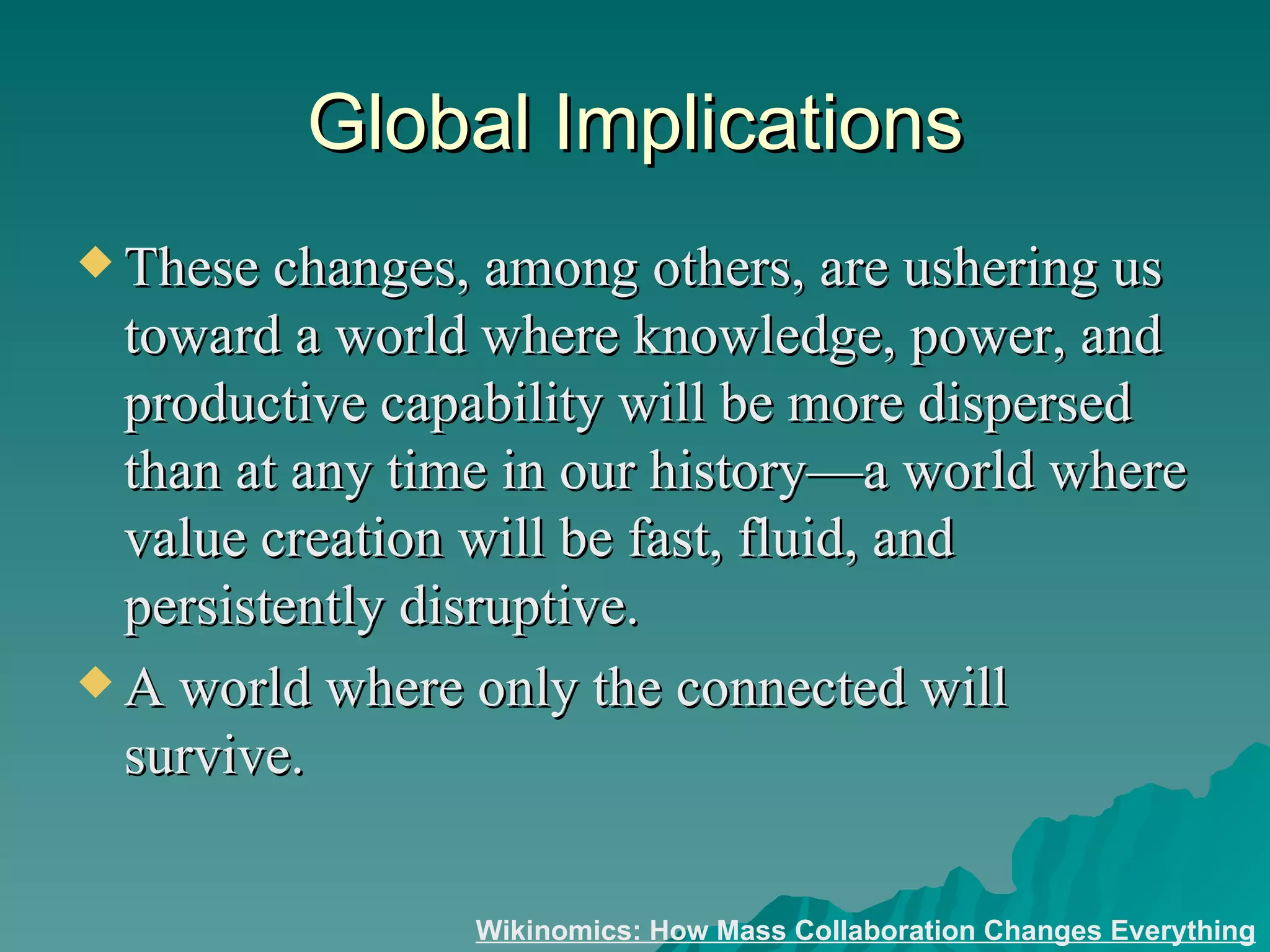 Global Implications These changes, among others, are ushering us toward a world where knowledge, power, and productive capability will be more dispersed than at any time in our history—a world where value creation will be fast, fluid, and persistently disruptive.  A world where only the connected will survive.  Wikinomics: How Mass Collaboration Changes Everything 