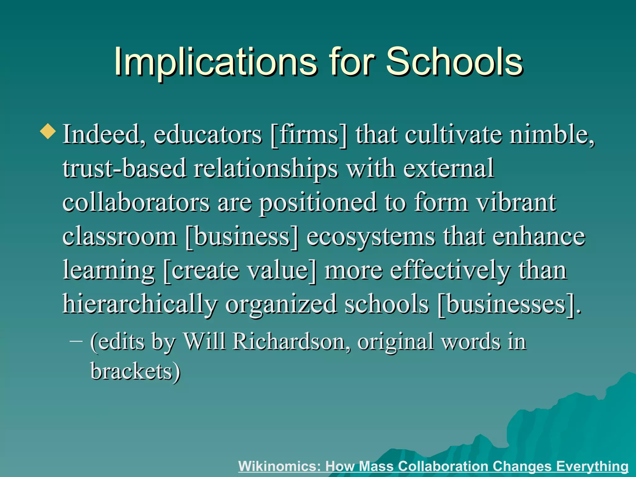 Implications for Schools Indeed, educators [firms] that cultivate nimble, trust-based relationships with external collaborators are positioned to form vibrant classroom [business] ecosystems that enhance learning [create value] more effectively than hierarchically organized schools [businesses].  (edits by Will Richardson, original words in brackets) Wikinomics: How Mass Collaboration Changes Everything 