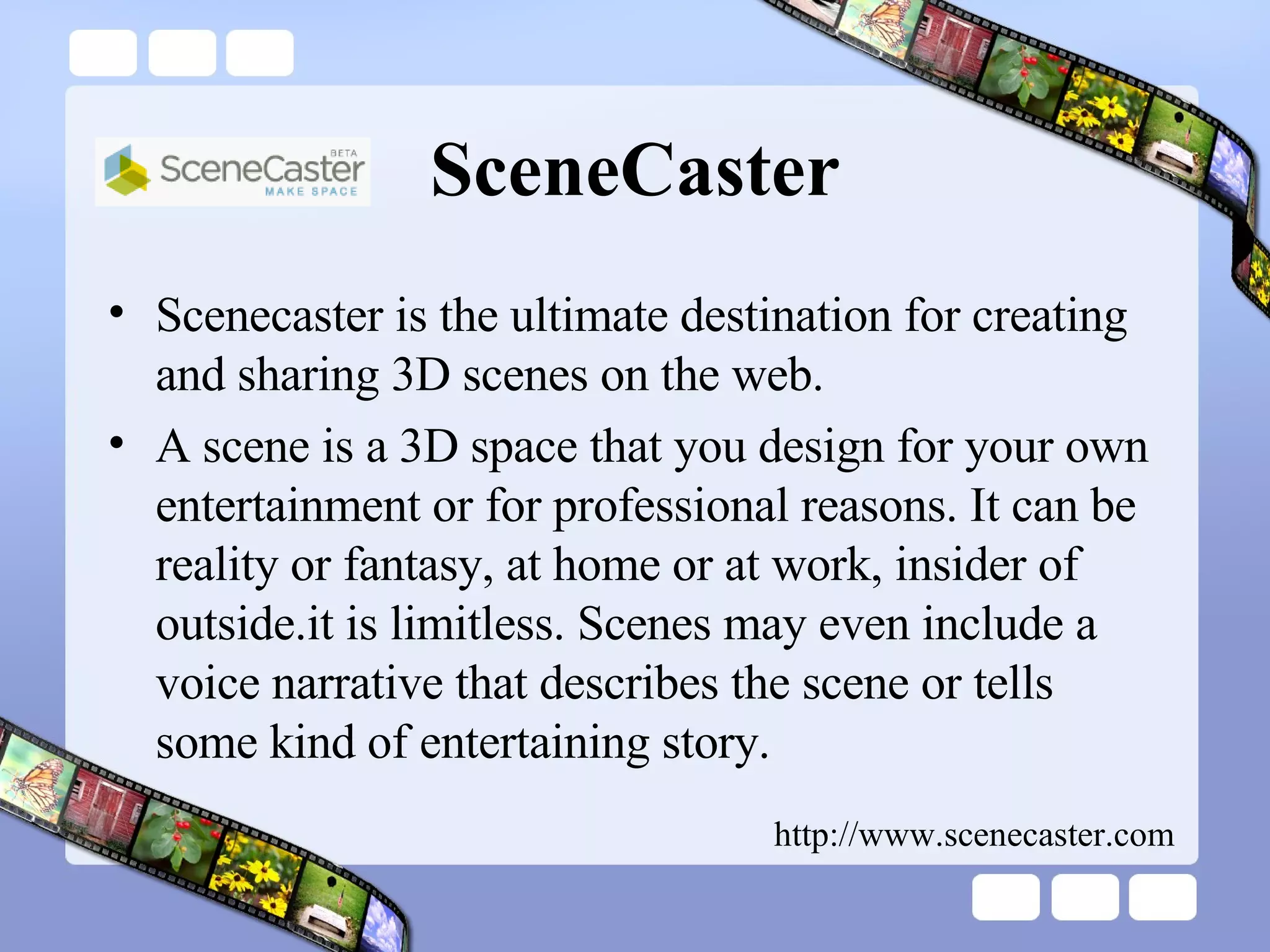 SceneCaster Scenecaster is the ultimate destination for creating and sharing 3D scenes on the web.  A scene is a 3D space that you design for your own entertainment or for professional reasons. It can be reality or fantasy, at home or at work, insider of outside.it is limitless. Scenes may even include a voice narrative that describes the scene or tells some kind of entertaining story.  http://www.scenecaster.com 