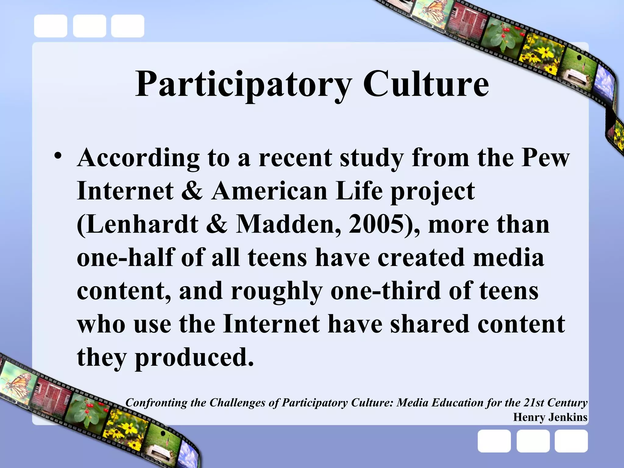 Participatory Culture According to a recent study from the Pew Internet & American Life project (Lenhardt & Madden, 2005), more than one-half of all teens have created media content, and roughly one-third of teens who use the Internet have shared content they produced. Confronting the Challenges of Participatory Culture: Media Education for the 21st Century Henry Jenkins 