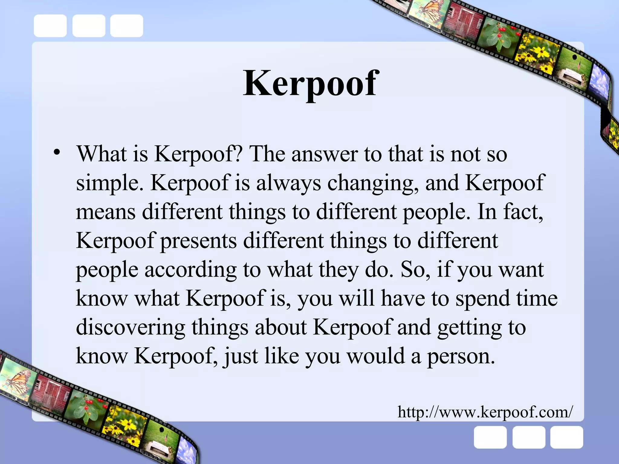 Kerpoof What is Kerpoof? The answer to that is not so simple. Kerpoof is always changing, and Kerpoof means different things to different people. In fact, Kerpoof presents different things to different people according to what they do. So, if you want know what Kerpoof is, you will have to spend time discovering things about Kerpoof and getting to know Kerpoof, just like you would a person.  http://www.kerpoof.com/ 