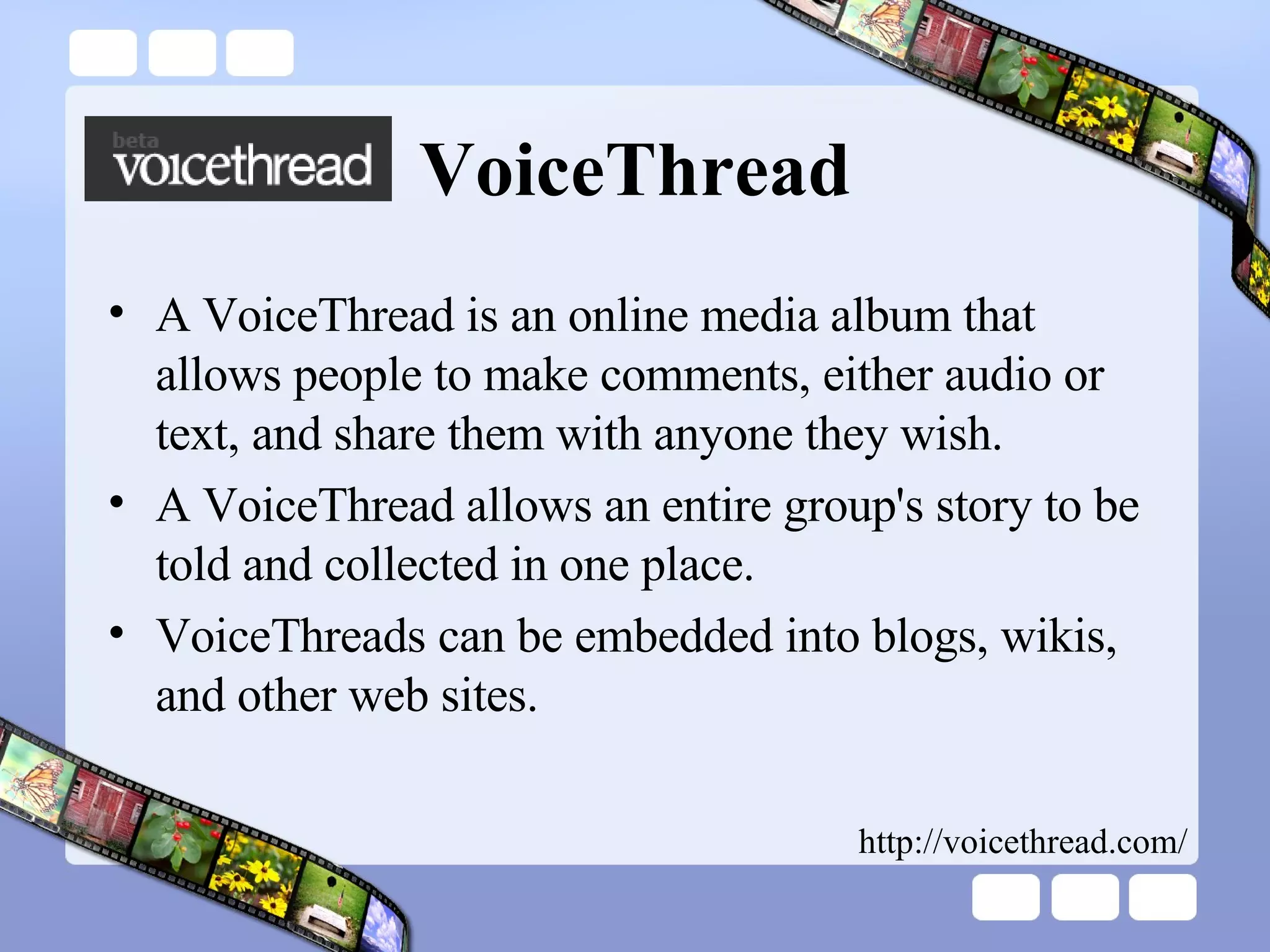 VoiceThread A VoiceThread is an online media album that allows people to make comments, either audio or text, and share them with anyone they wish.  A VoiceThread allows an entire group's story to be told and collected in one place.  VoiceThreads can be embedded into blogs, wikis, and other web sites. http://voicethread.com/ 