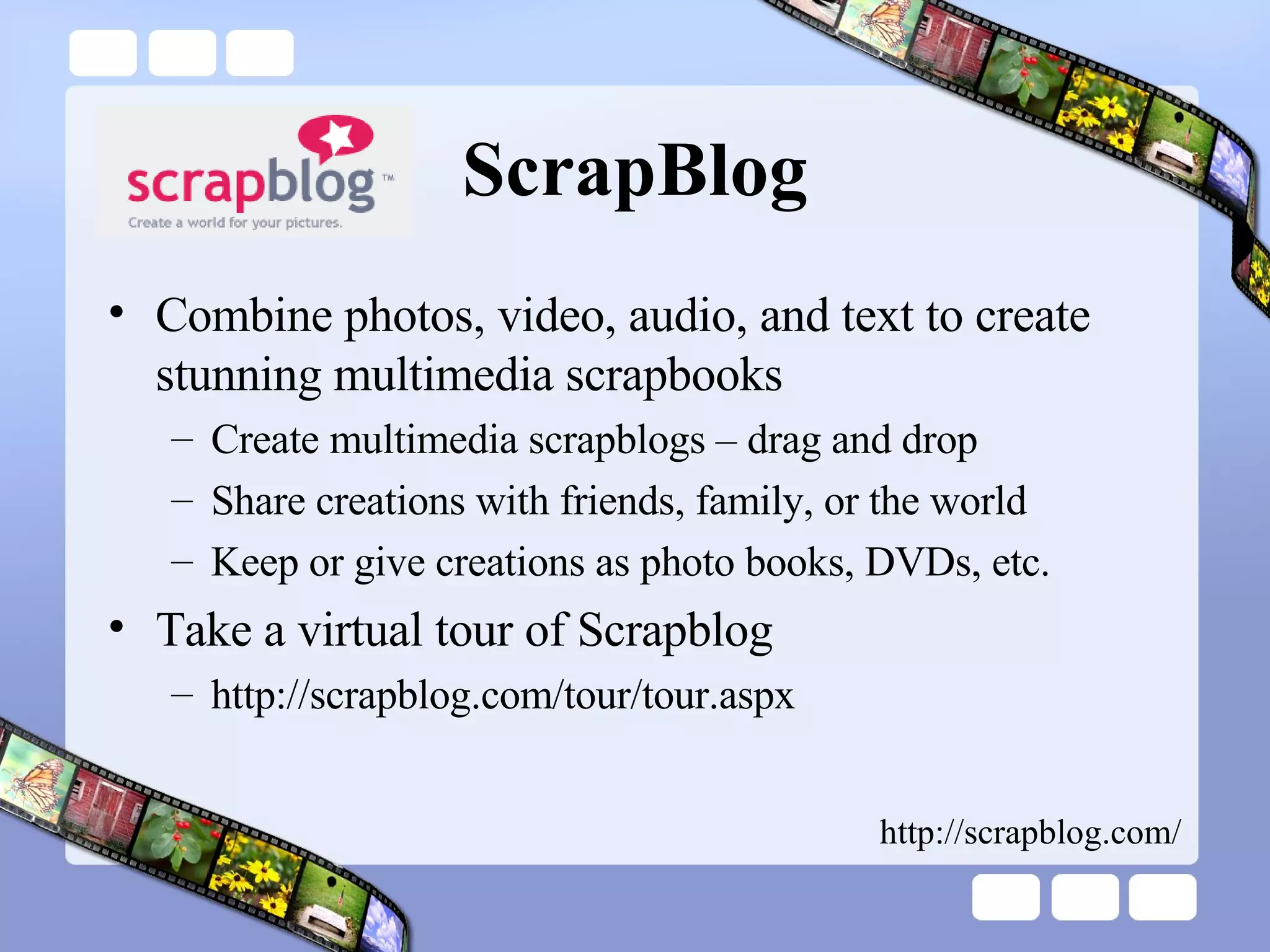 ScrapBlog Combine photos, video, audio, and text to create stunning multimedia scrapbooks Create multimedia scrapblogs – drag and drop Share creations with friends, family, or the world Keep or give creations as photo books, DVDs, etc. Take a virtual tour of Scrapblog  http://scrapblog.com/tour/tour.aspx http://scrapblog.com/ 