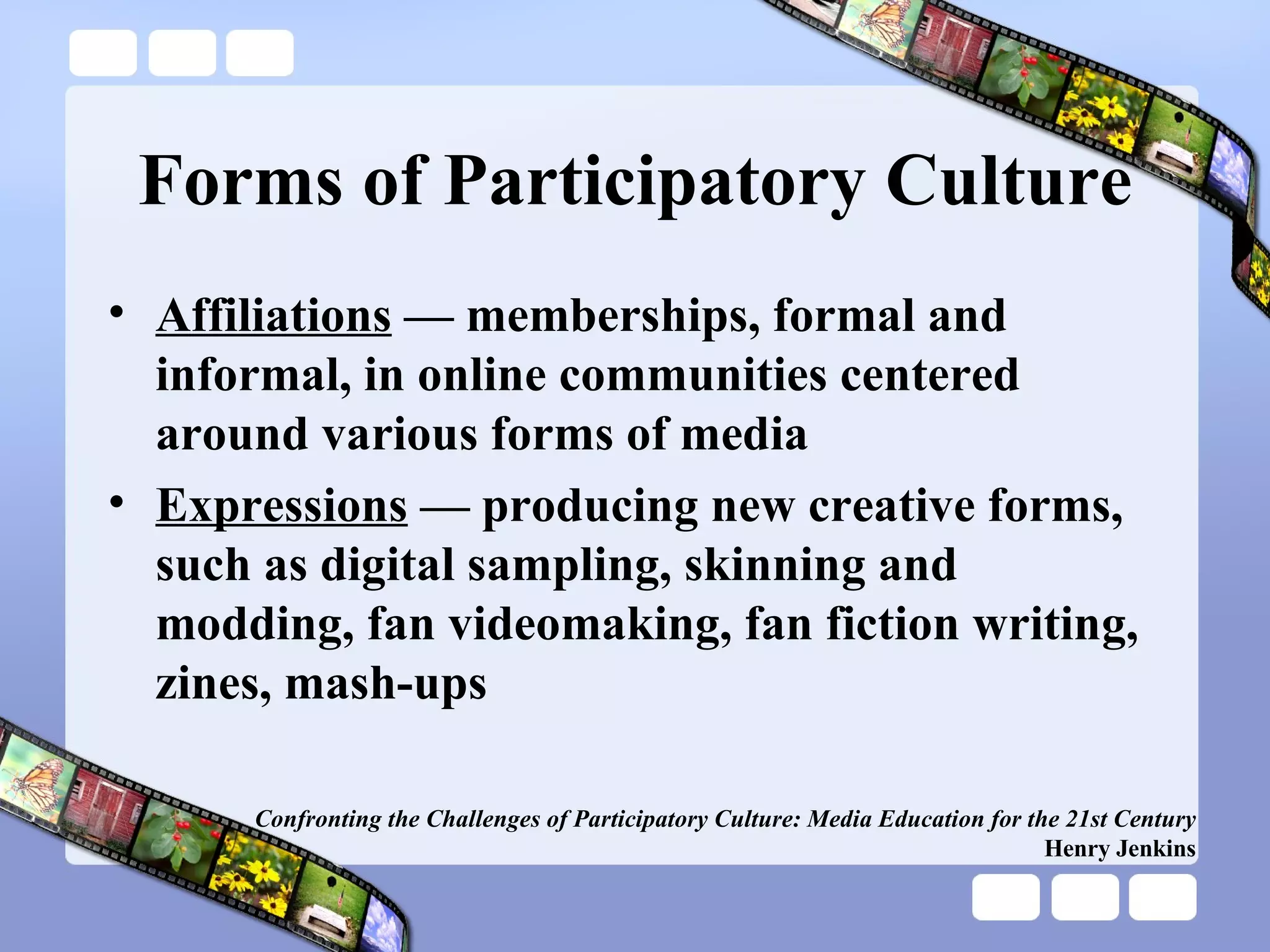 Forms of Participatory Culture Affiliations  — memberships, formal and informal, in online communities centered around various forms of media Expressions  — producing new creative forms, such as digital sampling, skinning and modding, fan videomaking, fan fiction writing, zines, mash-ups Confronting the Challenges of Participatory Culture: Media Education for the 21st Century Henry Jenkins 