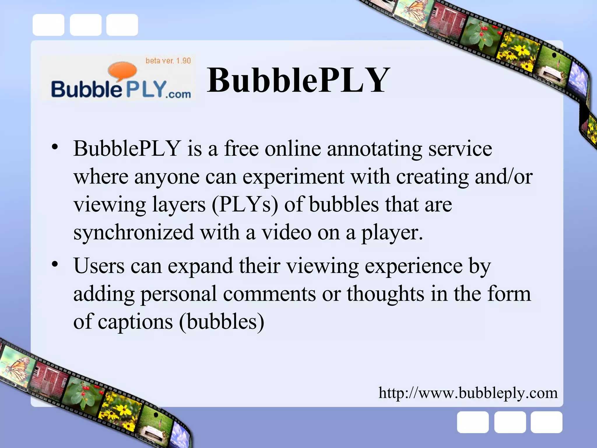 BubblePLY BubblePLY is a free online annotating service where anyone can experiment with creating and/or viewing layers (PLYs) of bubbles that are synchronized with a video on a player.  Users can expand their viewing experience by adding personal comments or thoughts in the form of captions (bubbles) http://www.bubbleply.com 