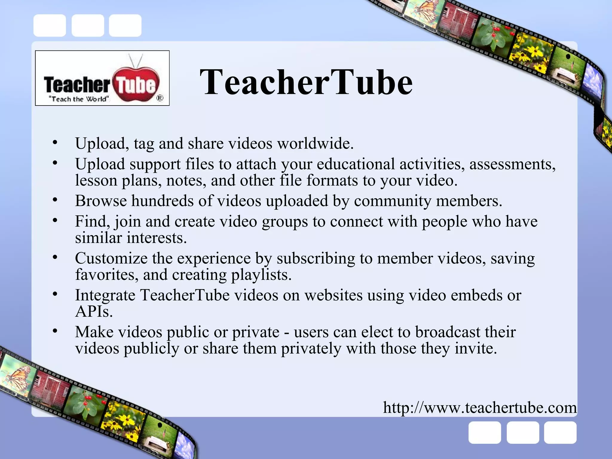 TeacherTube Upload, tag and share videos worldwide.  Upload support files to attach your educational activities, assessments, lesson plans, notes, and other file formats to your video.  Browse hundreds of videos uploaded by community members.  Find, join and create video groups to connect with people who have similar interests.  Customize the experience by subscribing to member videos, saving favorites, and creating playlists.  Integrate TeacherTube videos on websites using video embeds or APIs.  Make videos public or private - users can elect to broadcast their videos publicly or share them privately with those they invite.  http://www.teachertube.com 