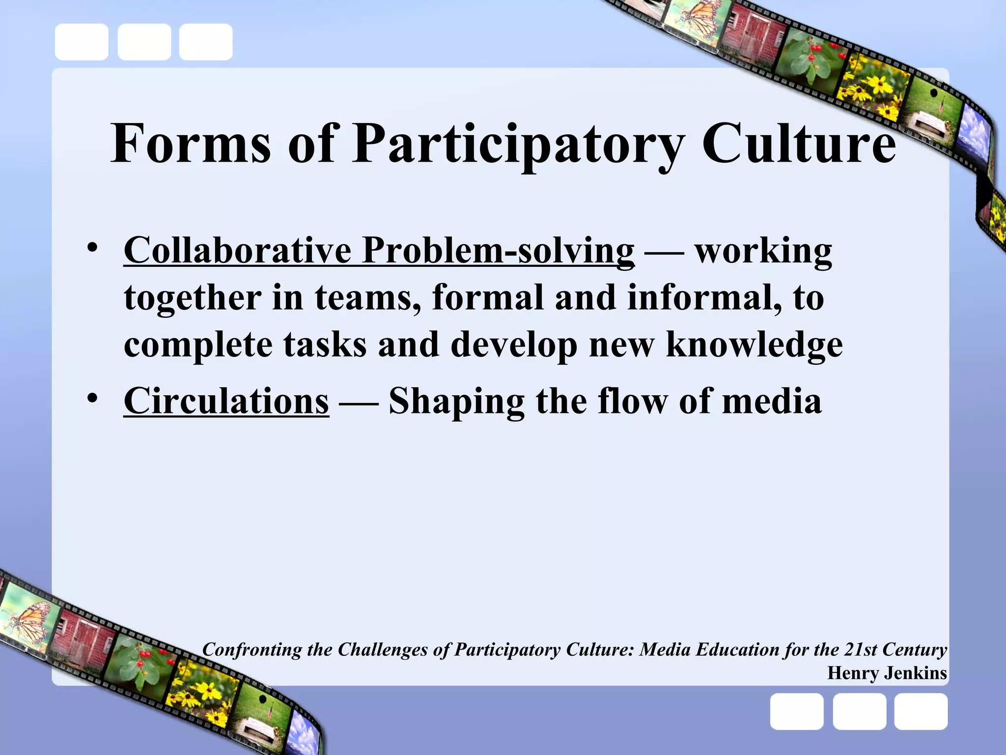 Forms of Participatory Culture Collaborative Problem-solving  — working together in teams, formal and informal, to complete tasks and develop new knowledge  Circulations  — Shaping the flow of media Confronting the Challenges of Participatory Culture: Media Education for the 21st Century Henry Jenkins 