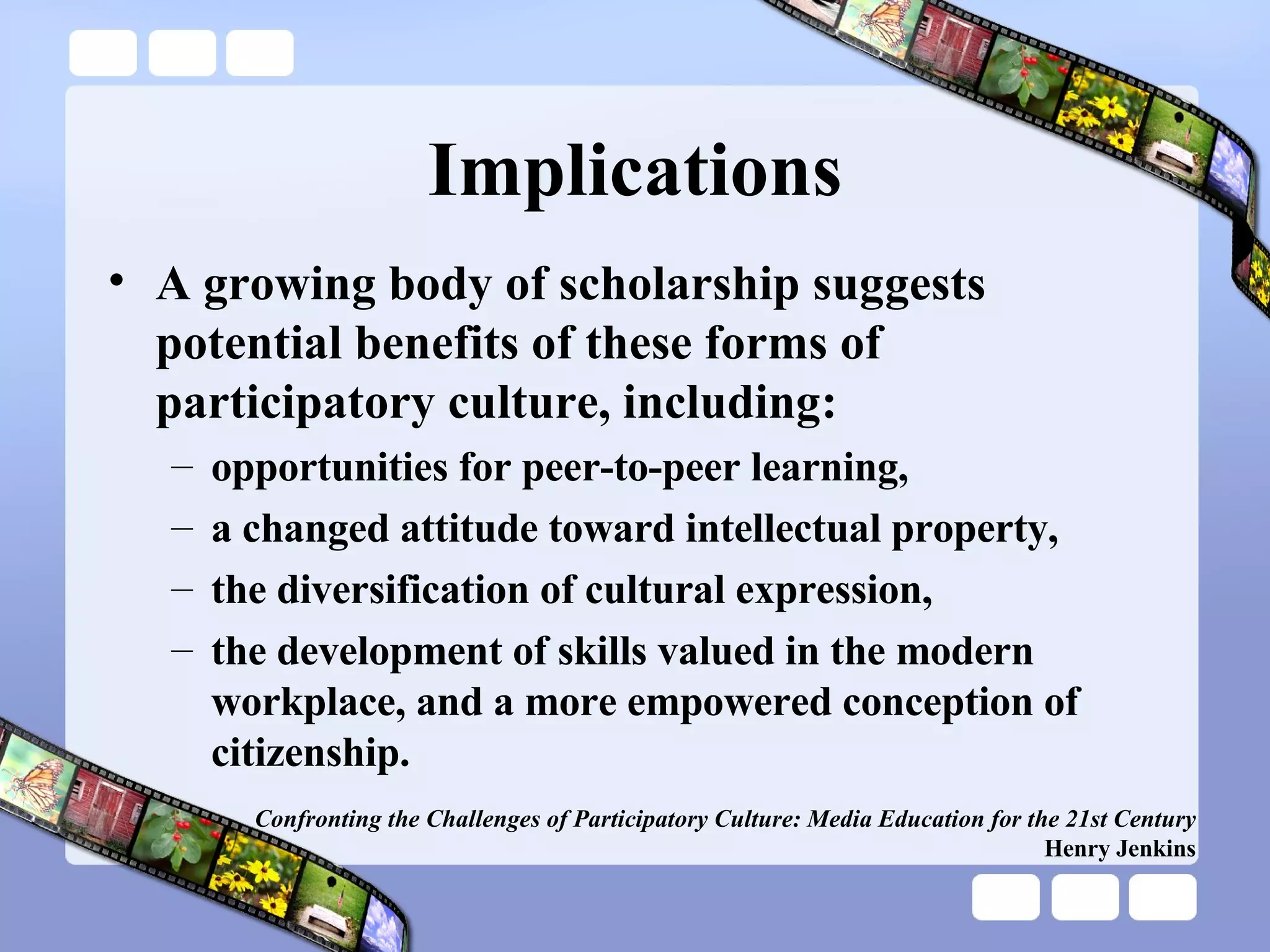 Implications A growing body of scholarship suggests potential benefits of these forms of participatory culture, including: opportunities for peer-to-peer learning,  a changed attitude toward intellectual property,  the diversification of cultural expression,  the development of skills valued in the modern workplace, and a more empowered conception of citizenship.  Confronting the Challenges of Participatory Culture: Media Education for the 21st Century Henry Jenkins 