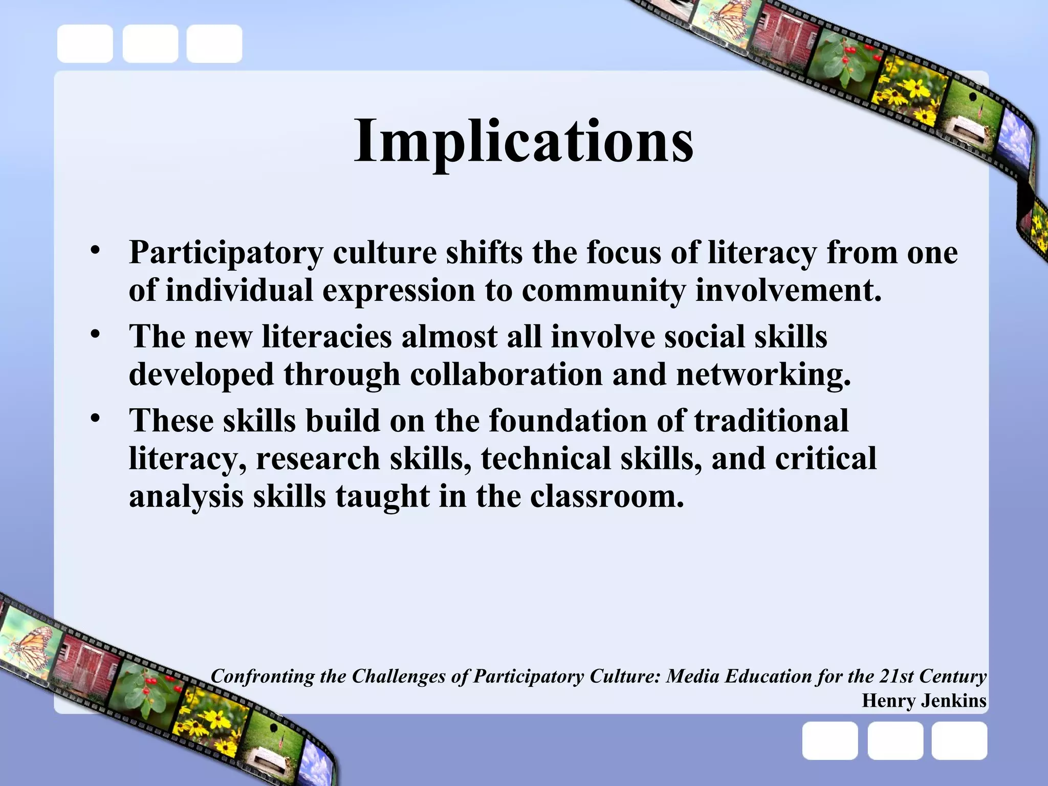 Implications Participatory culture shifts the focus of literacy from one of individual expression to community involvement. The new literacies almost all involve social skills developed through collaboration and networking. These skills build on the foundation of traditional literacy, research skills, technical skills, and critical analysis skills taught in the classroom. Confronting the Challenges of Participatory Culture: Media Education for the 21st Century Henry Jenkins 