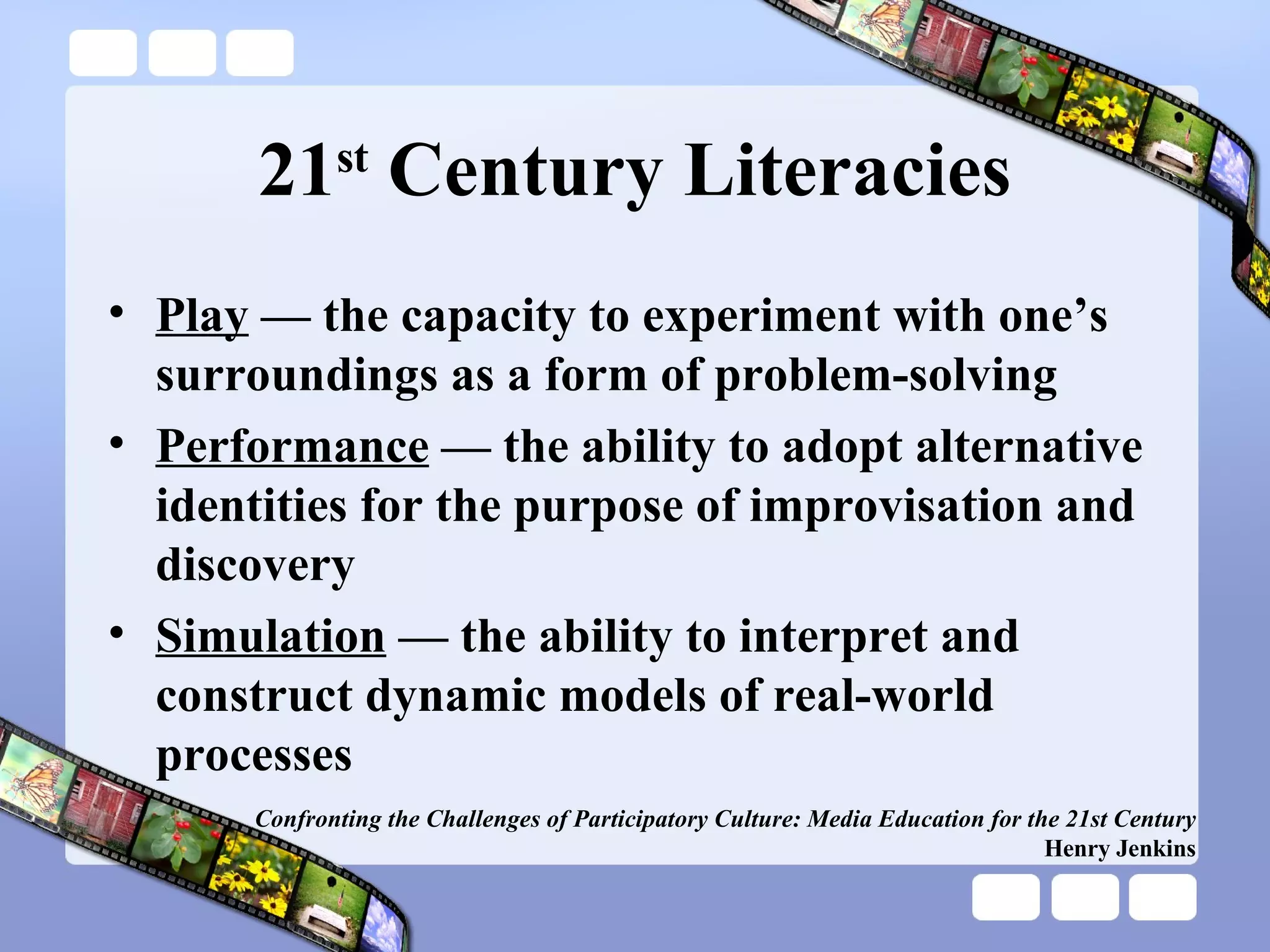 21 st  Century Literacies Play  — the capacity to experiment with one’s surroundings as a form of problem-solving Performance  — the ability to adopt alternative identities for the purpose of improvisation and discovery Simulation  — the ability to interpret and construct dynamic models of real-world processes Confronting the Challenges of Participatory Culture: Media Education for the 21st Century Henry Jenkins 