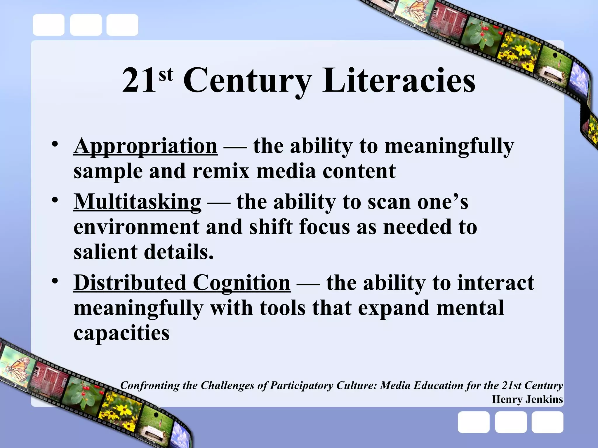 21 st  Century Literacies Appropriation  — the ability to meaningfully sample and remix media content Multitasking  — the ability to scan one’s environment and shift focus as needed to salient details. Distributed Cognition  — the ability to interact meaningfully with tools that expand mental capacities Confronting the Challenges of Participatory Culture: Media Education for the 21st Century Henry Jenkins 