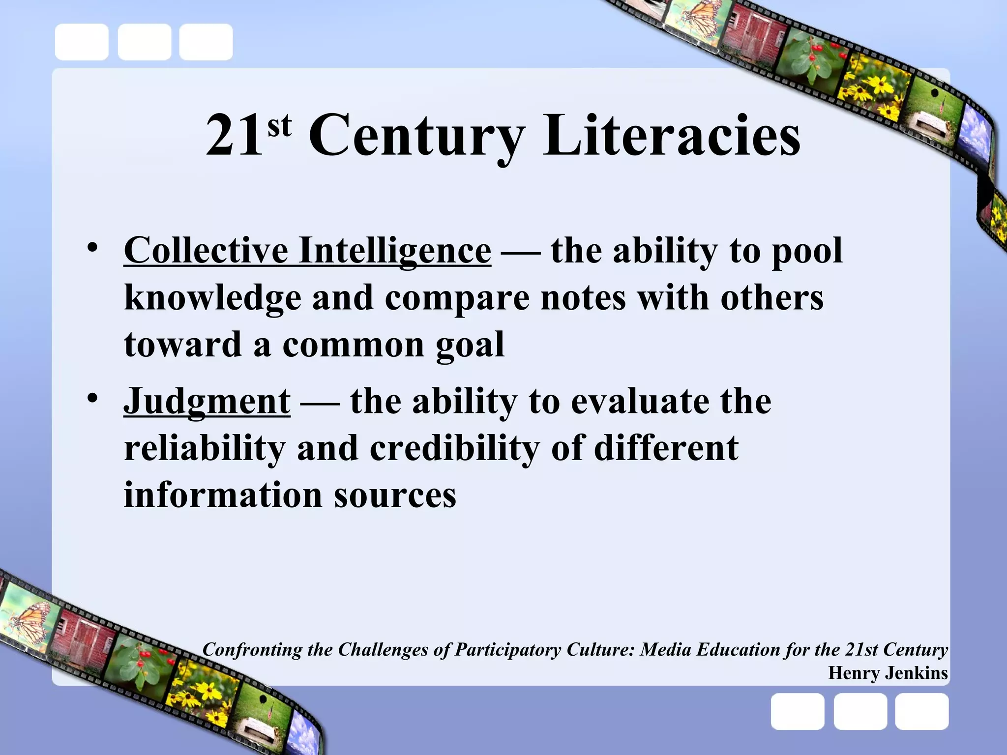 21 st  Century Literacies Collective Intelligence  — the ability to pool knowledge and compare notes with others toward a common goal Judgment  — the ability to evaluate the reliability and credibility of different information sources Confronting the Challenges of Participatory Culture: Media Education for the 21st Century Henry Jenkins 