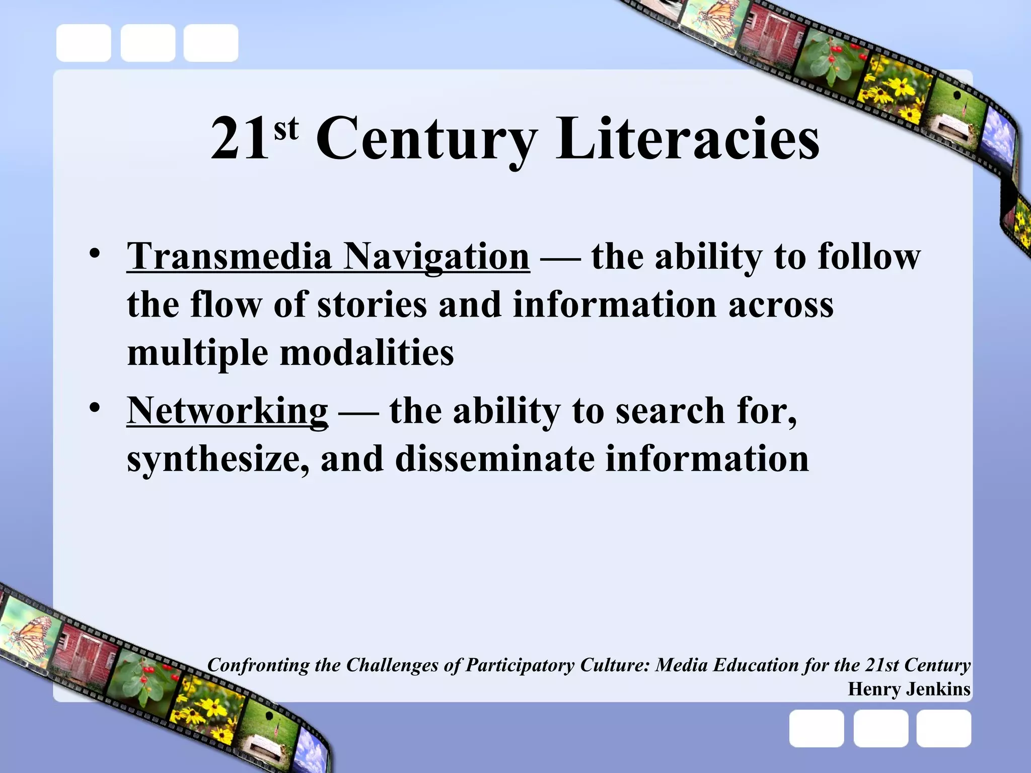 21 st  Century Literacies Transmedia Navigation  — the ability to follow the flow of stories and information across multiple modalities Networking  — the ability to search for, synthesize, and disseminate information Confronting the Challenges of Participatory Culture: Media Education for the 21st Century Henry Jenkins 