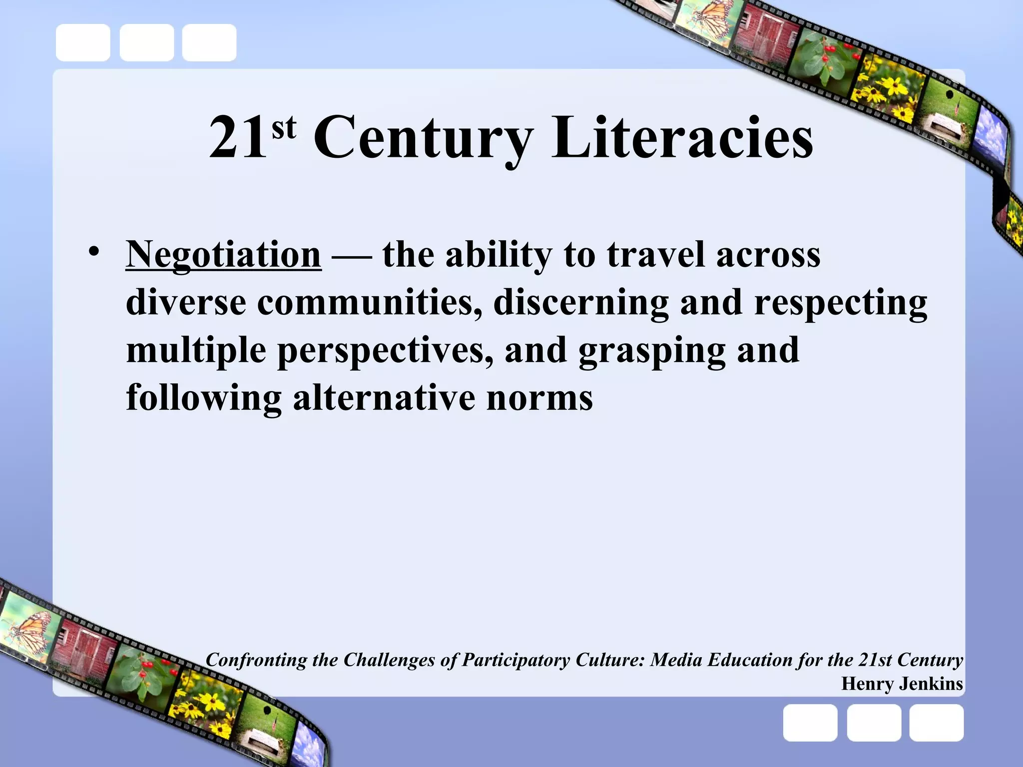 21 st  Century Literacies Negotiation  — the ability to travel across diverse communities, discerning and respecting multiple perspectives, and grasping and following alternative norms Confronting the Challenges of Participatory Culture: Media Education for the 21st Century Henry Jenkins 