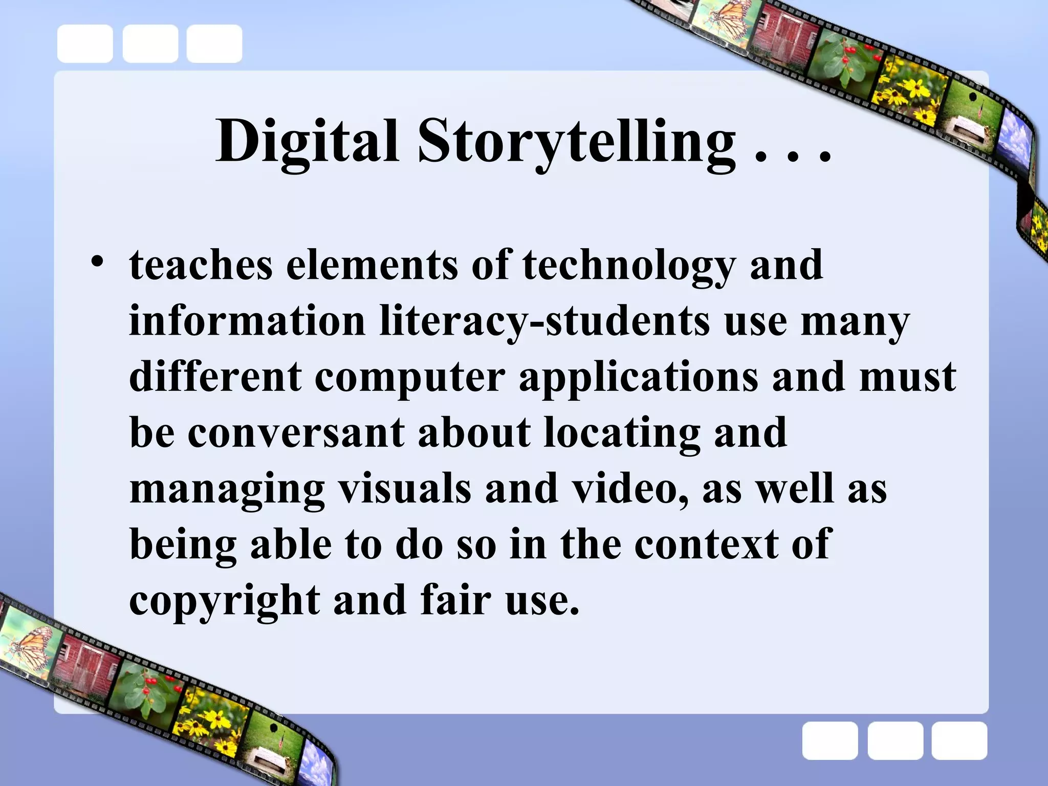 Digital Storytelling . . . teaches elements of technology and information literacy-students use many different computer applications and must be conversant about locating and managing visuals and video, as well as being able to do so in the context of copyright and fair use. 