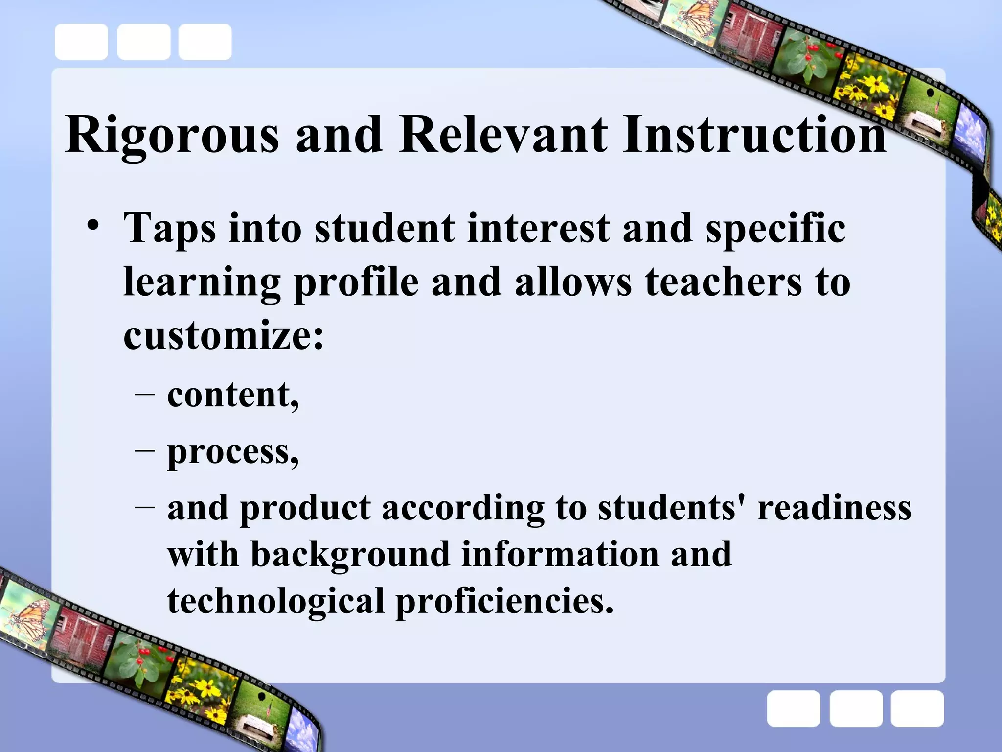 Rigorous and Relevant Instruction Taps into student interest and specific learning profile and allows teachers to customize: content,  process,  and product according to students' readiness with background information and technological proficiencies. 