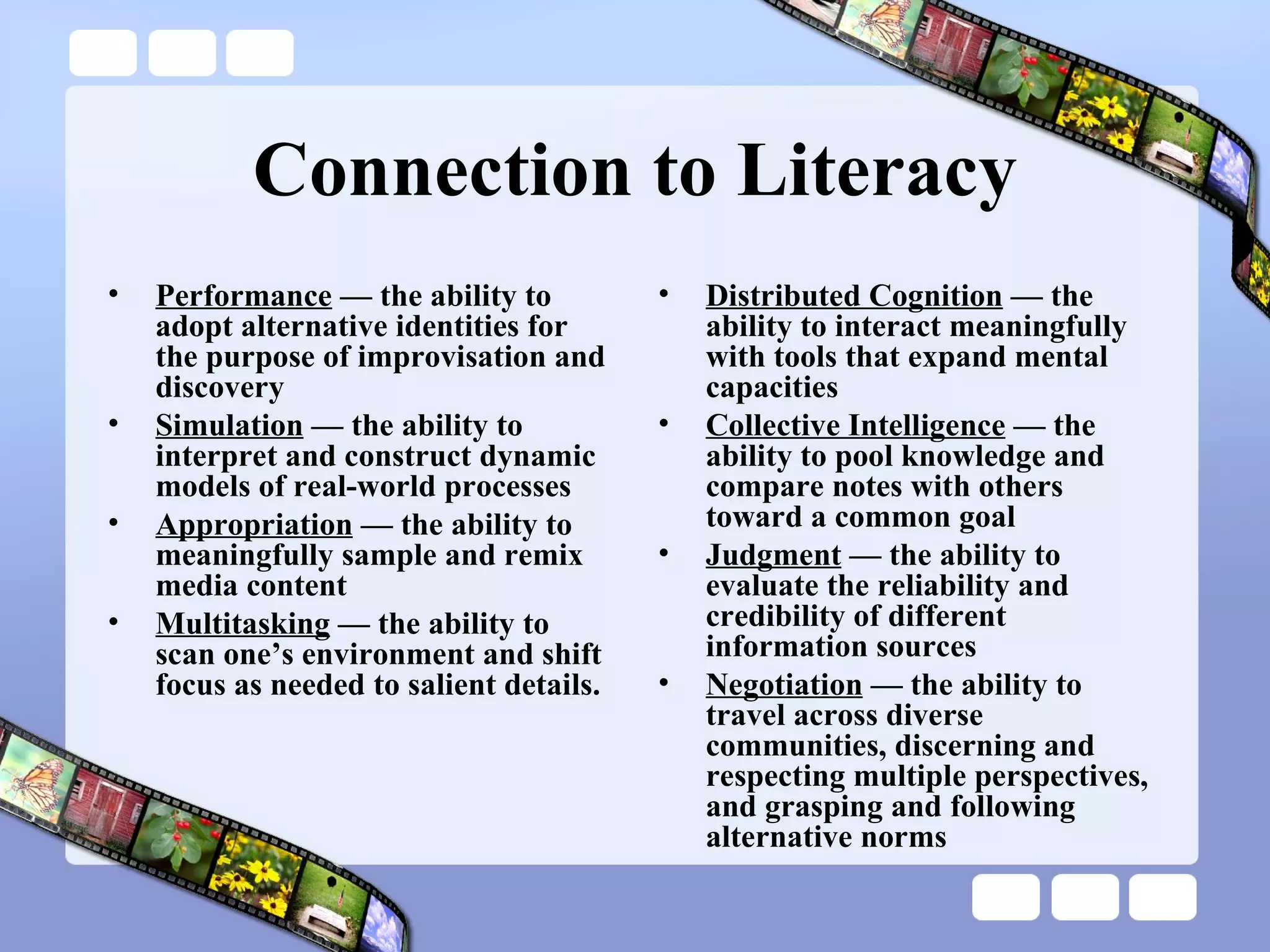 Connection to Literacy Performance  — the ability to adopt alternative identities for the purpose of improvisation and discovery Simulation  — the ability to interpret and construct dynamic models of real-world processes Appropriation  — the ability to meaningfully sample and remix media content Multitasking  — the ability to scan one’s environment and shift focus as needed to salient details. Distributed Cognition  — the ability to interact meaningfully with tools that expand mental capacities Collective Intelligence  — the ability to pool knowledge and compare notes with others toward a common goal Judgment  — the ability to evaluate the reliability and credibility of different information sources Negotiation  — the ability to travel across diverse communities, discerning and respecting multiple perspectives, and grasping and following alternative norms 