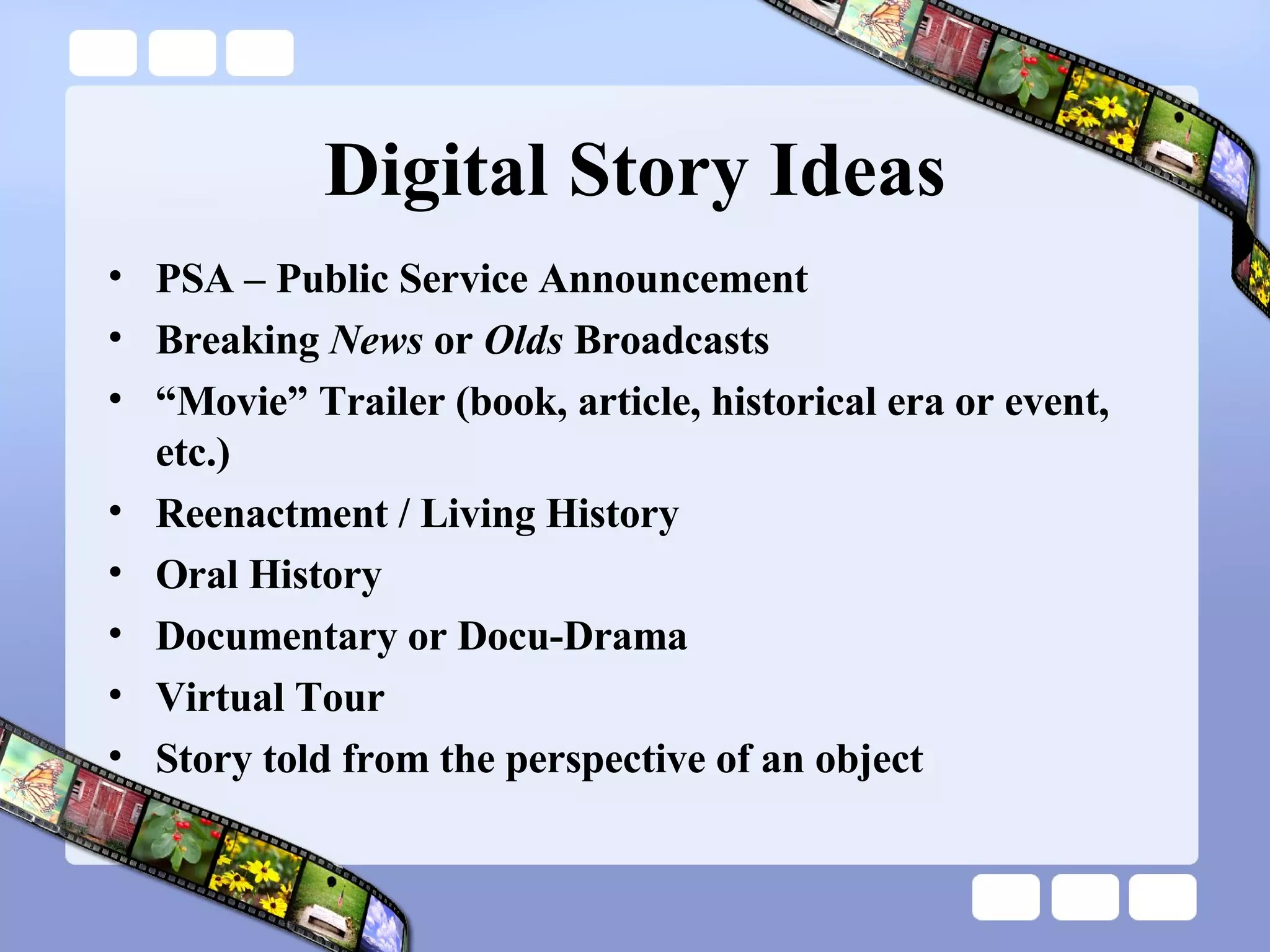 Digital Story Ideas PSA – Public Service Announcement Breaking  News  or  Olds  Broadcasts “ Movie” Trailer (book, article, historical era or event, etc.) Reenactment / Living History Oral History Documentary or Docu-Drama Virtual Tour Story told from the perspective of an object 