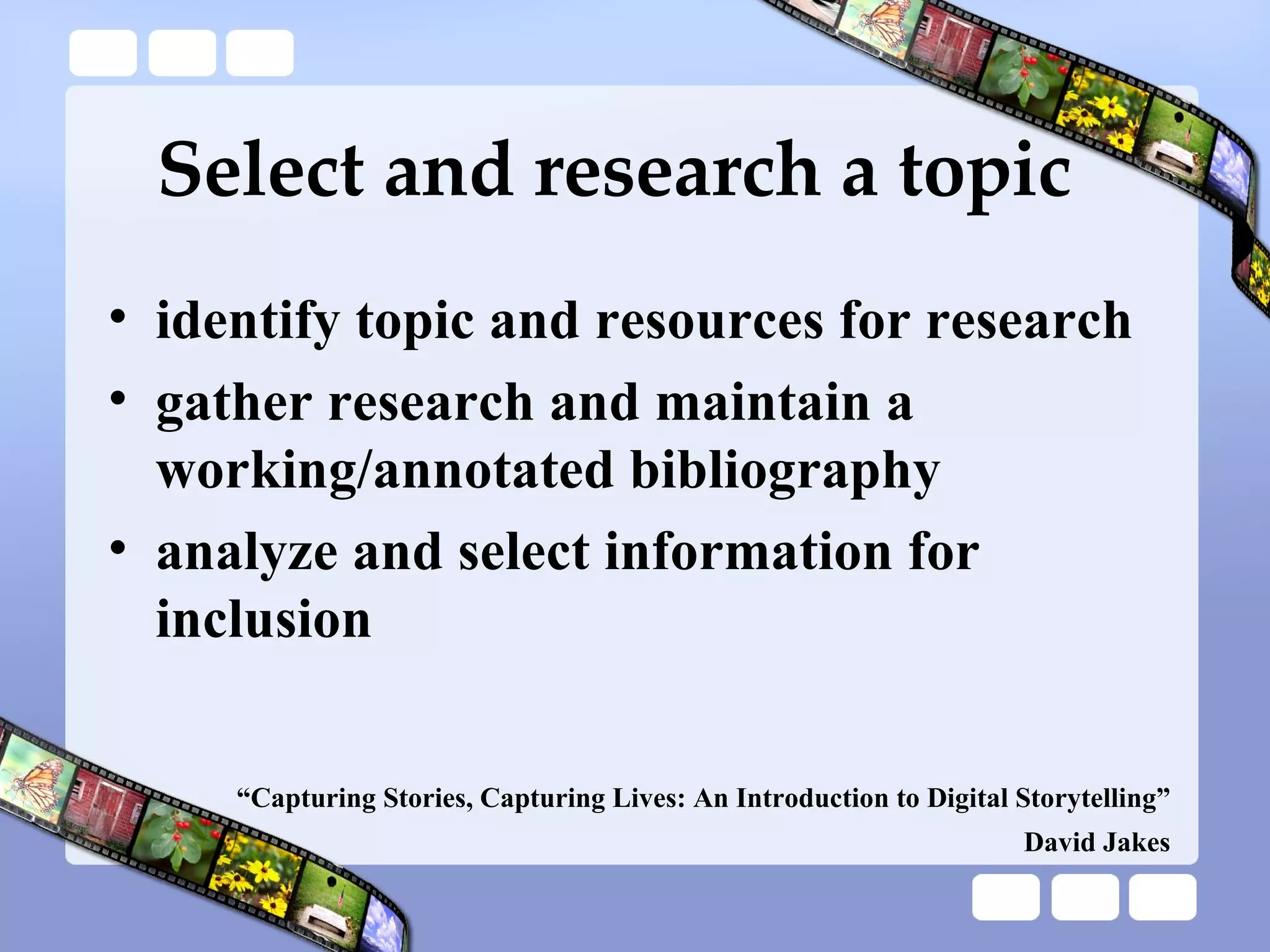 Select and research a topic identify topic and resources for research gather research and maintain a working/annotated bibliography analyze and select information for inclusion “ Capturing Stories, Capturing Lives: An Introduction to Digital Storytelling” David Jakes 