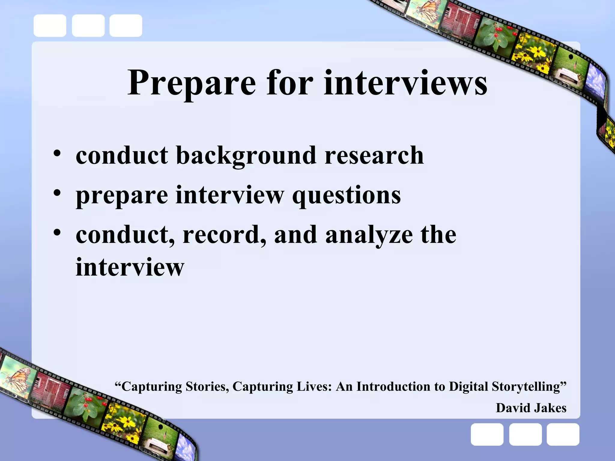 Prepare for interviews conduct background research prepare interview questions conduct, record, and analyze the interview “ Capturing Stories, Capturing Lives: An Introduction to Digital Storytelling” David Jakes 