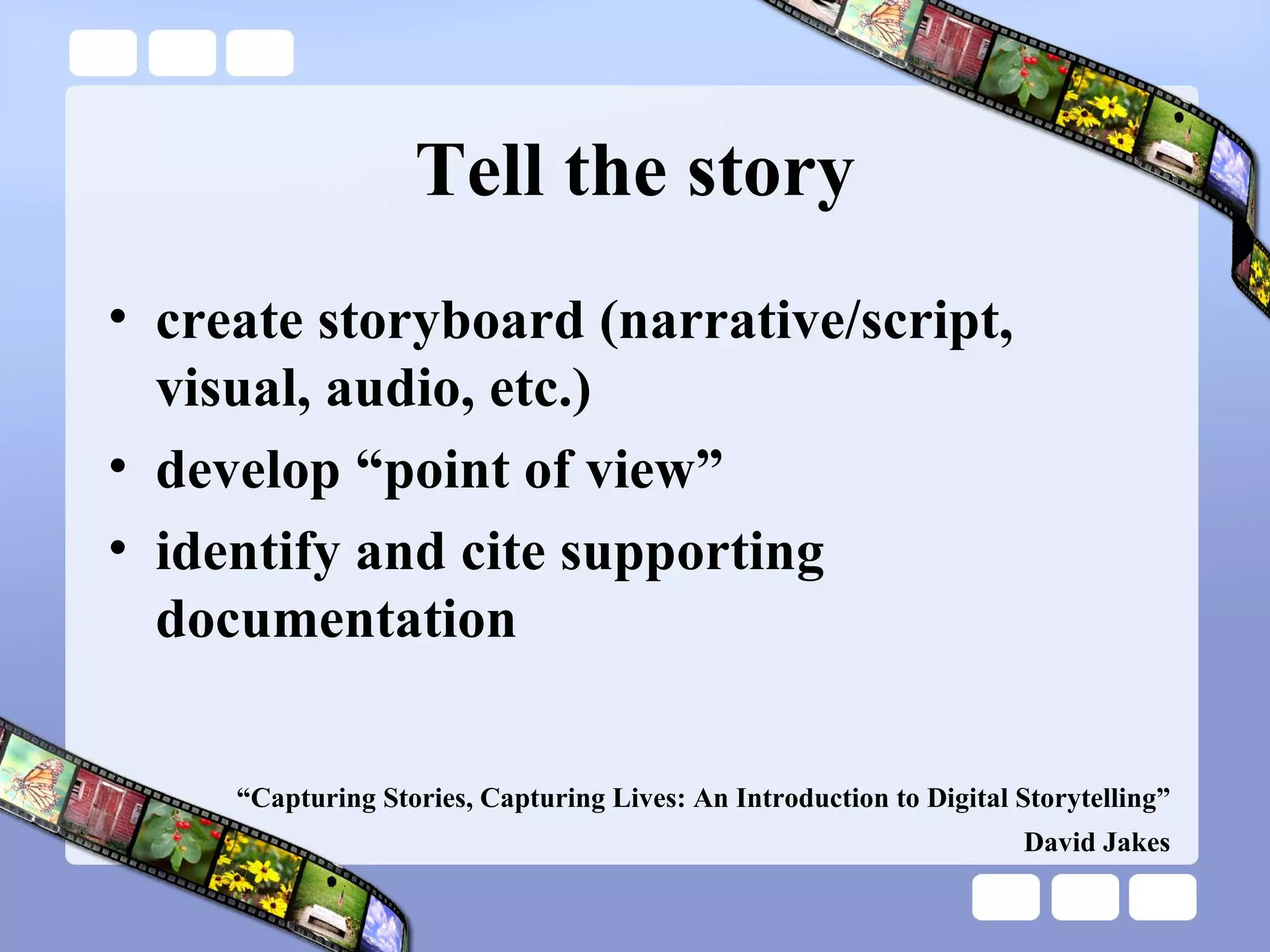 Tell the story create storyboard (narrative/script, visual, audio, etc.) develop “point of view” identify and cite supporting documentation “ Capturing Stories, Capturing Lives: An Introduction to Digital Storytelling” David Jakes 