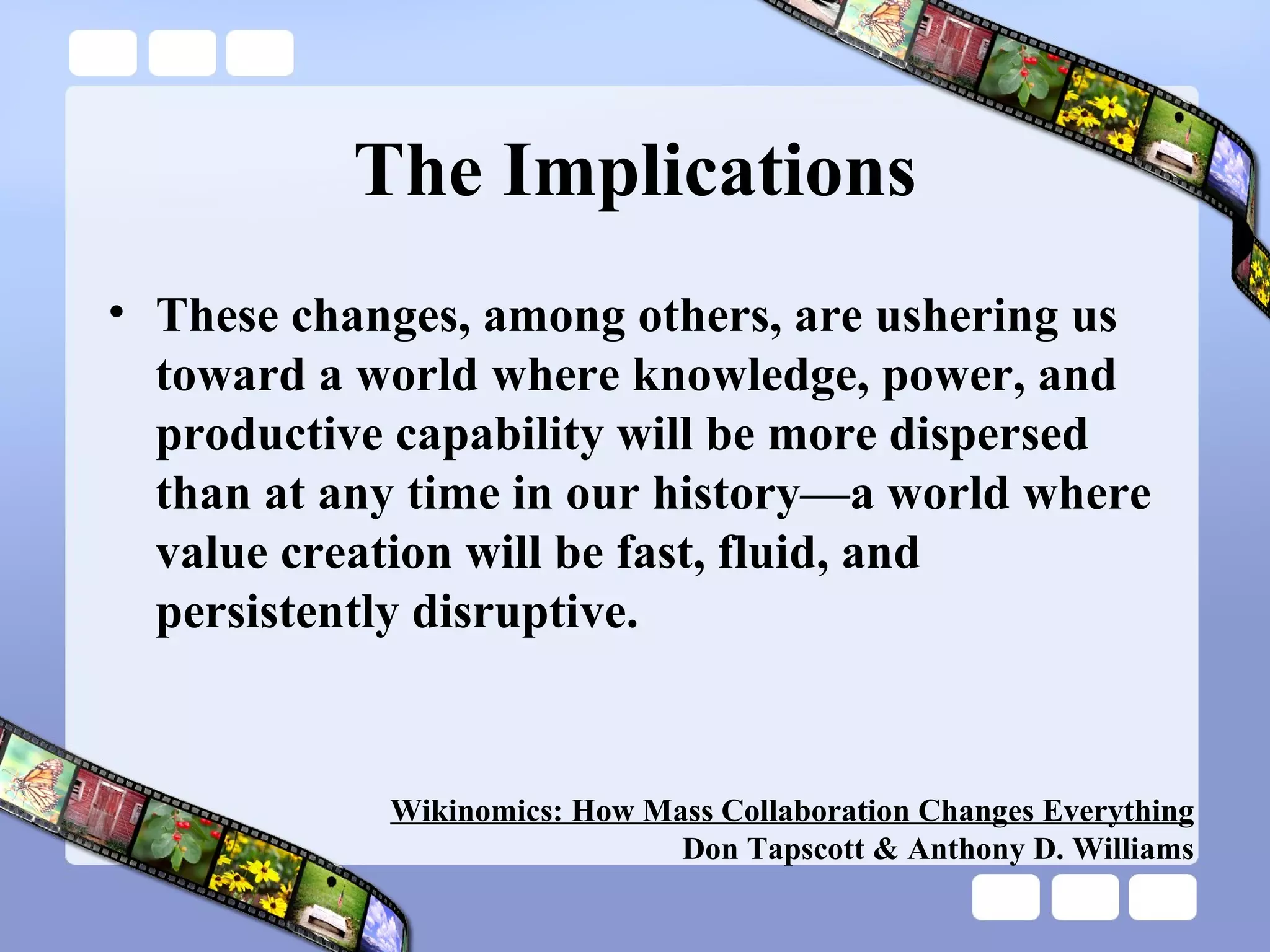 The Implications These changes, among others, are ushering us toward a world where knowledge, power, and productive capability will be more dispersed than at any time in our history—a world where value creation will be fast, fluid, and persistently disruptive.  Wikinomics: How Mass Collaboration Changes Everything Don Tapscott & Anthony D. Williams 