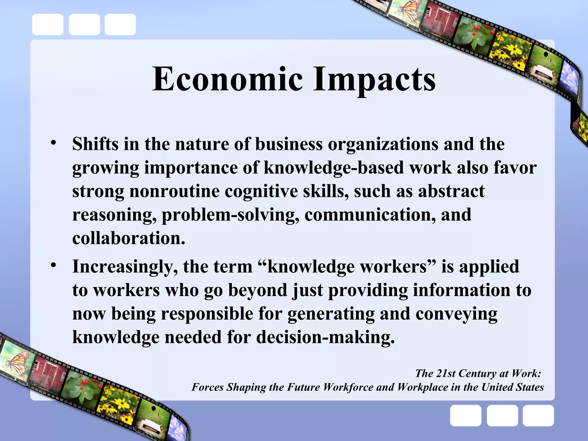 Economic Impacts Shifts in the nature of business organizations and the growing importance of knowledge-based work also favor strong nonroutine cognitive skills, such as abstract reasoning, problem-solving, communication, and collaboration. Increasingly, the term “knowledge workers” is applied to workers who go beyond just providing information to now being responsible for generating and conveying knowledge needed for decision-making. The 21st Century at Work:  Forces Shaping the Future Workforce and Workplace in the United States 