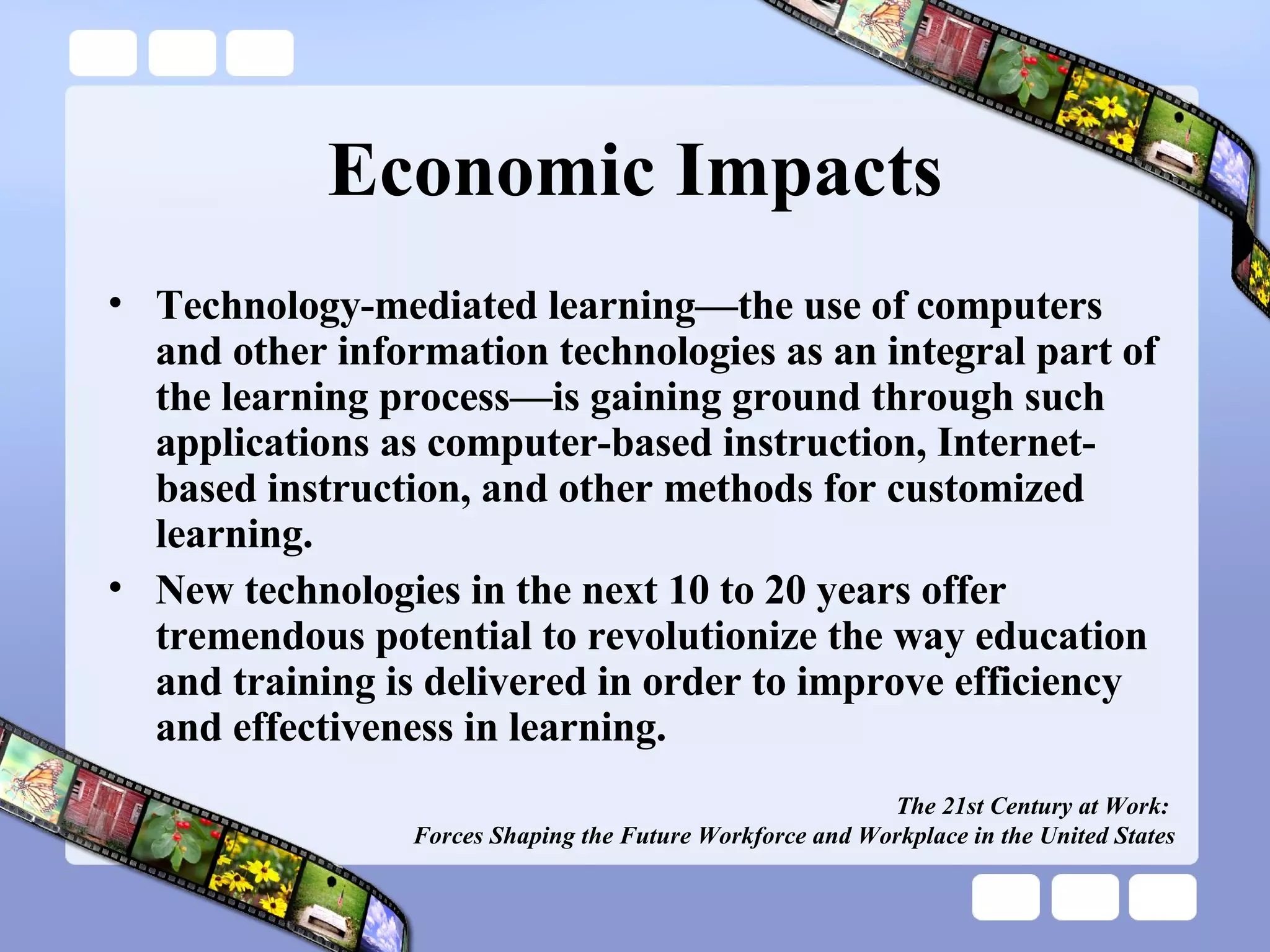 Economic Impacts Technology-mediated learning—the use of computers and other information technologies as an integral part of the learning process—is gaining ground through such applications as computer-based instruction, Internet-based instruction, and other methods for customized learning. New technologies in the next 10 to 20 years offer tremendous potential to revolutionize the way education and training is delivered in order to improve efficiency and effectiveness in learning. The 21st Century at Work:  Forces Shaping the Future Workforce and Workplace in the United States 