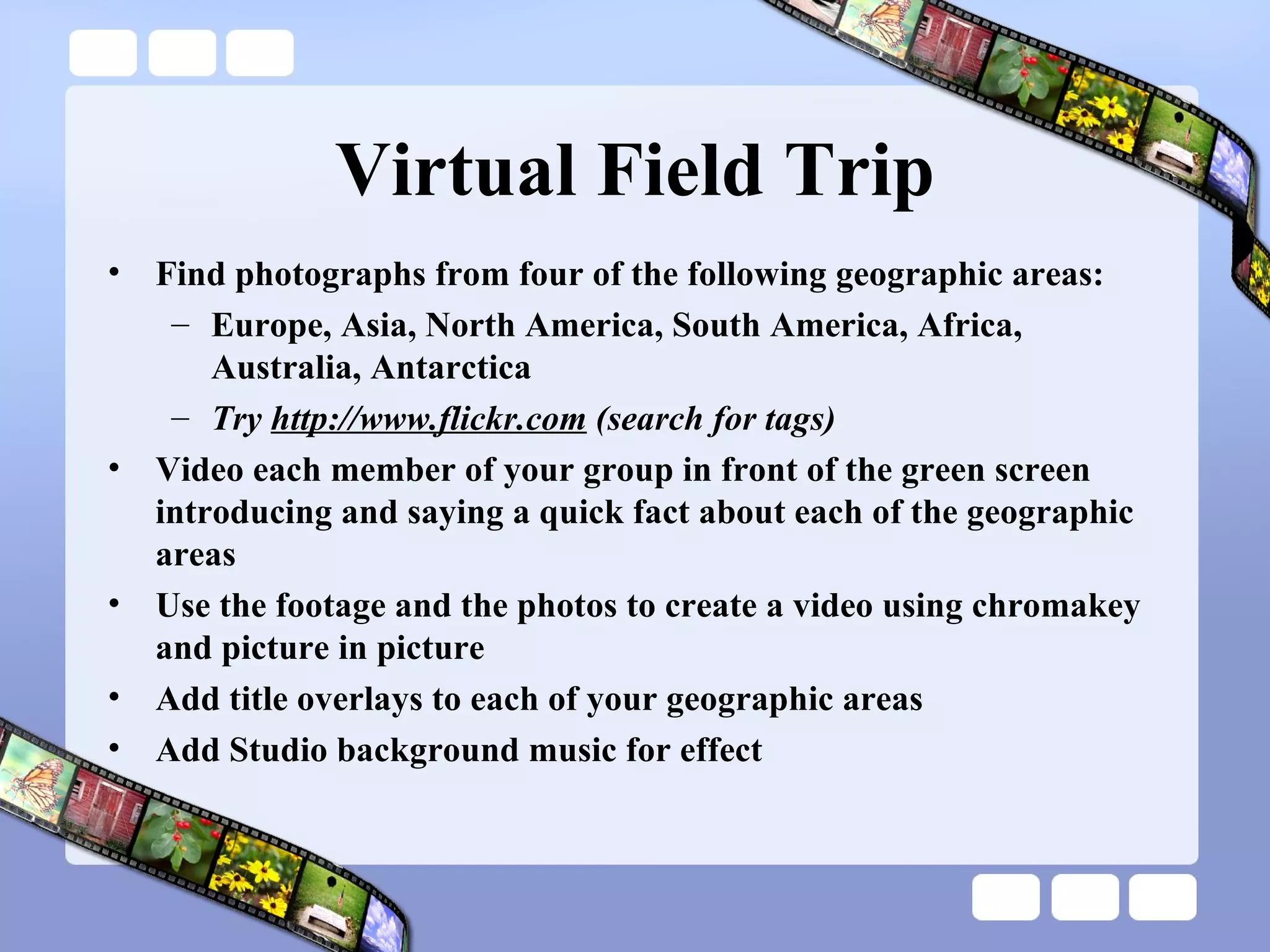 Virtual Field Trip Find photographs from four of the following geographic areas: Europe, Asia, North America, South America, Africa, Australia, Antarctica  Try  http://www.flickr.com  (search for tags) Video each member of your group in front of the green screen introducing and saying a quick fact about each of the geographic areas  Use the footage and the photos to create a video using chromakey and picture in picture Add title overlays to each of your geographic areas Add Studio background music for effect 