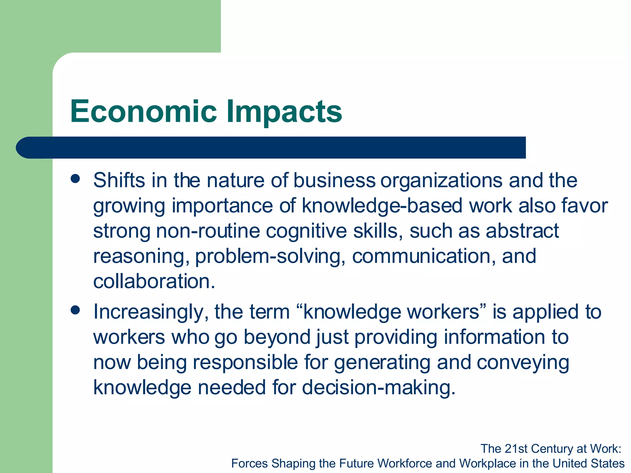 Economic Impacts Shifts in the nature of business organizations and the growing importance of knowledge-based work also favor strong non-routine cognitive skills, such as abstract reasoning, problem-solving, communication, and collaboration. Increasingly, the term “knowledge workers” is applied to workers who go beyond just providing information to now being responsible for generating and conveying knowledge needed for decision-making. The 21st Century at Work:  Forces Shaping the Future Workforce and Workplace in the United States 