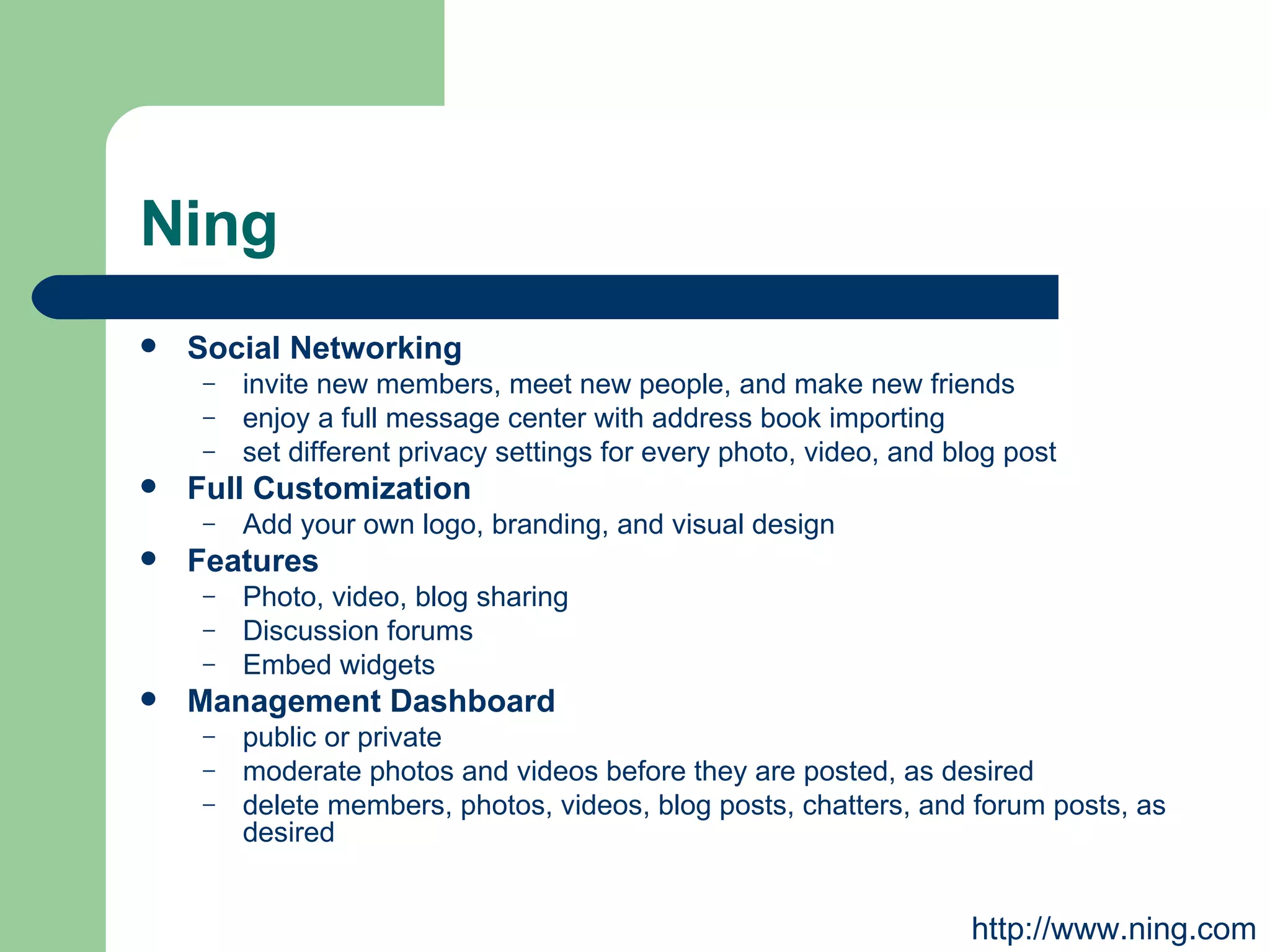 Ning Social Networking invite new members, meet new people, and make new friends enjoy a full message center with address book importing set different privacy settings for every photo, video, and blog post Full Customization Add your own logo, branding, and visual design  Features Photo, video, blog sharing Discussion forums Embed widgets Management Dashboard public or private  moderate photos and videos before they are posted, as desired  delete members, photos, videos, blog posts, chatters, and forum posts, as desired  http://www.ning.com 